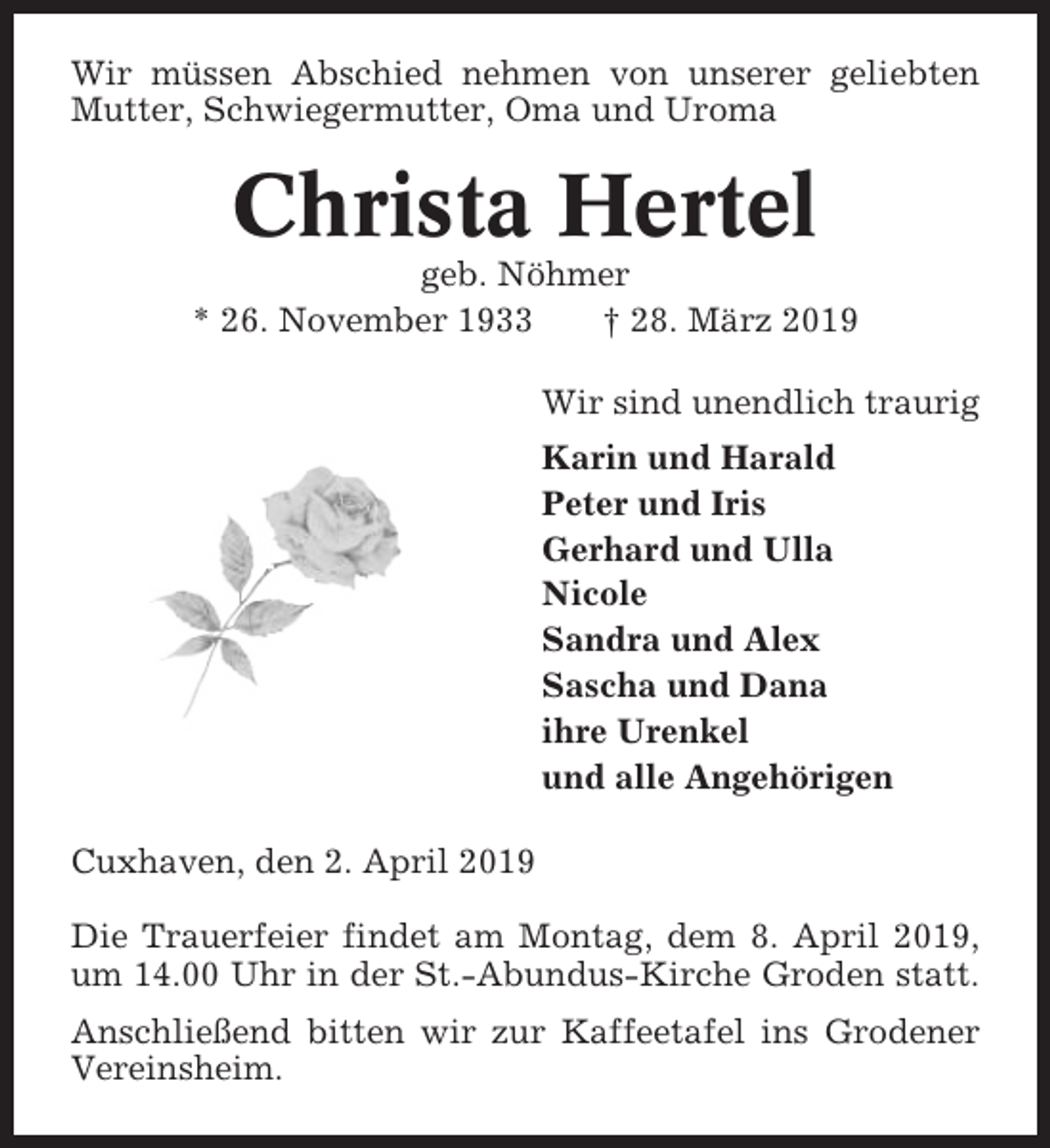 <p>Wir müssen Abschied nehmen von unserer geliebten<br />Mutter, Schwiegermutter, Oma und Uroma</p><p>Christa Hertel<br />geb. Nöhmer<br />* 26. November 1933<br />† 28. März 2019<br />Wir sind unendlich traurig<br />Karin und Harald<br />Peter und Iris<br />Gerhard und Ulla<br />Nicole<br />Sandra und Alex<br />Sascha und Dana<br />ihre Urenkel<br />und alle Angehörigen<br />Cuxhaven, den 2. April 2019<br />Die Trauerfeier findet am Montag, dem 8. April 2019,<br />um 14.00 Uhr in der St.-Abundus-Kirche Groden statt.<br />Anschließend bitten wir zur Kaffeetafel ins Grodener<br />Vereinsheim.</p>