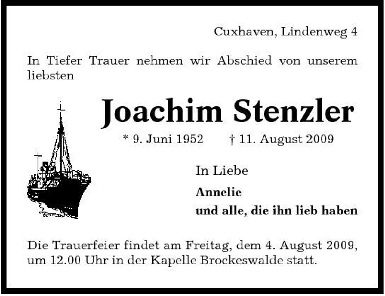 <p>Cuxhaven, Lindenweg 4 In Tiefer Trauer nehmen wir Abschied von unserem liebsten</p><p>Joachim Stenzler<br />* 9. Juni 1952 † 11. August 2009</p><p>In Liebe<br />Annelie und alle, die ihn lieb haben Die Trauerfeier findet am Freitag, dem 4. August 2009, um 12.00 Uhr in der Kapelle Brockeswalde statt.</p>