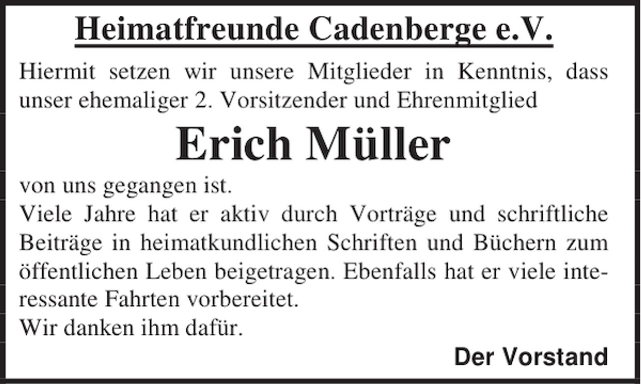 <p>Heimatfreunde Cadenberge e.V.<br />Hiermit setzen wir unsere Mitglieder in Kenntnis, dass<br />unser ehemaliger 2. Vorsitzender und Ehrenmitglied</p><p>Erich Müller<br />von uns gegangen ist.<br />Viele Jahre hat er aktiv durch Vorträge und schriftliche<br />Beiträge in heimatkundlichen Schriften und Büchern zum<br />öffentlichen Leben beigetragen. Ebenfalls hat er viele interessante Fahrten vorbereitet.<br />Wir danken ihm dafür.<br />Der Vorstand</p>