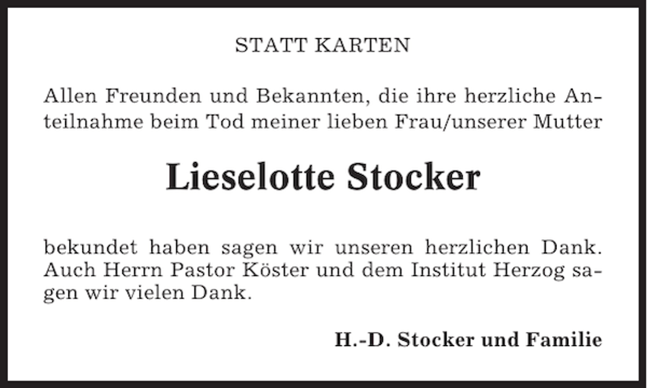 <p>STATT KARTEN<br />Allen Freunden und Bekannten, die ihre herzliche Anteilnahme beim Tod meiner lieben Frau/unserer Mutter</p><p>Lieselotte Stocker<br />bekundet haben sagen wir unseren herzlichen Dank.<br />Auch Herrn Pastor Köster und dem Institut Herzog sagen wir vielen Dank.<br />H.-D. Stocker und Familie</p>