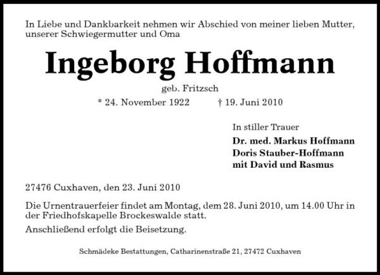 <p>In Liebe und Dankbarkeit nehmen wir Abschied von meiner lieben Mutter, unserer Schwiegermutter und Oma</p><p>Ingeborg Hoffmann<br />geb. Fritzsch * 24. November 1922 † 19. Juni 2010<br />In stiller Trauer</p><p>Dr. med. Markus Hoffmann Doris Stauber-Hoffmann mit David und Rasmus 27476 Cuxhaven, den 23. Juni 2010 Die Urnentrauerfeier findet am Montag, dem 28. Juni 2010, um 14.00 Uhr in der Friedhofskapelle Brockeswalde statt. Anschließend erfolgt die Beisetzung.<br />Schmädeke Bestattungen, Catharinenstraße 21, 27472 Cuxhaven</p>