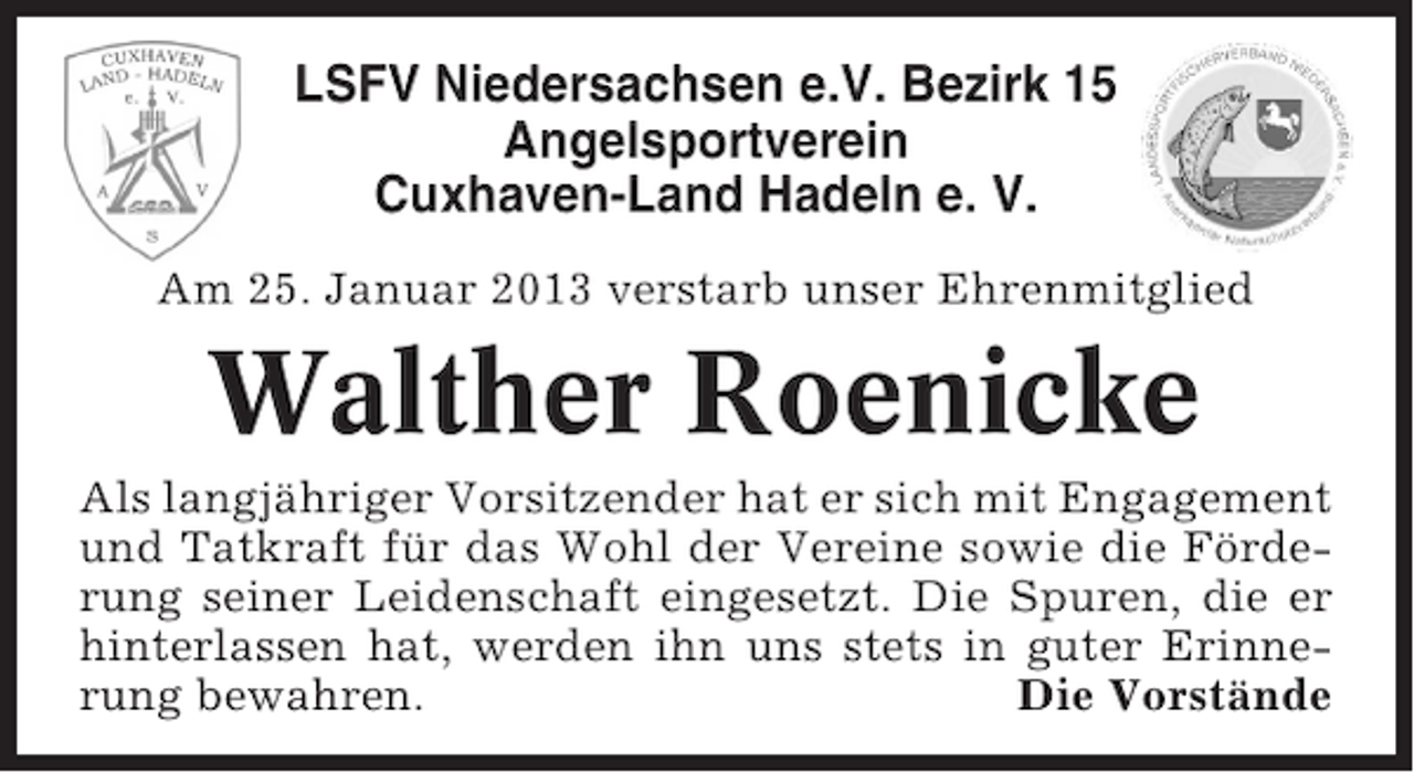 <p>LSFV Niedersachsen e.V. Bezirk 15<br />Angelsportverein<br />Cuxhaven-Land Hadeln e. V.<br />Am 25. Januar 2013 verstarb unser Ehrenmitglied</p><p>Walther Roenicke<br />Als langjähriger Vorsitzender hat er sich mit Engagement<br />und Tatkraft für das Wohl der Vereine sowie die Förderung seiner Leidenschaft eingesetzt. Die Spuren, die er<br />hinterlassen hat, werden ihn uns stets in guter Erinnerung bewahren.<br />Die Vorstände</p>