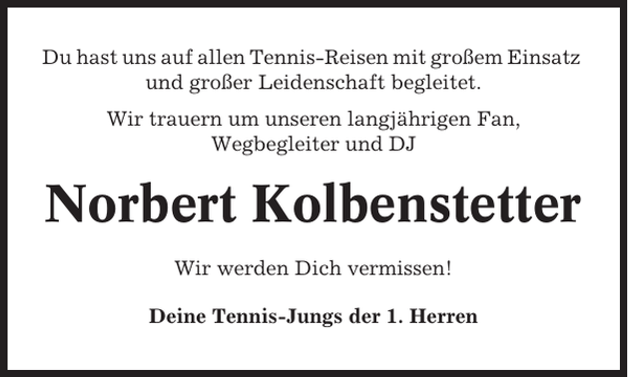 <p>Du hast uns auf allen Tennis-Reisen mit großem Einsatz<br />und großer Leidenschaft begleitet.<br />Wir trauern um unseren langjährigen Fan,<br />Wegbegleiter und DJ</p><p>Norbert Kolbenstetter<br />Wir werden Dich vermissen!<br />Deine Tennis-Jungs der 1. Herren</p>
