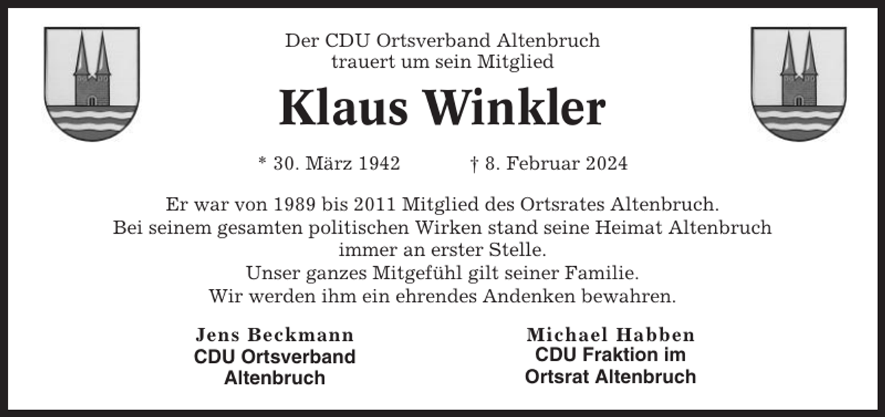 <p>Der CDU Ortsverband Altenbruch<br />trauert um sein Mitglied</p><p>Klaus Winkler<br />* 30. März 1942</p><p>† 8. Februar 2024</p><p>Er war von 1989 bis 2011 Mitglied des Ortsrates Altenbruch.<br />Bei seinem gesamten politischen Wirken stand seine Heimat Altenbruch<br />immer an erster Stelle.<br />Unser ganzes Mitgefühl gilt seiner Familie.<br />Wir werden ihm ein ehrendes Andenken bewahren.<br />Jens Beckmann<br />CDU Ortsverband<br />Altenbruch</p><p>Michael Habben<br />CDU Fraktion im<br />Ortsrat Altenbruch</p>
