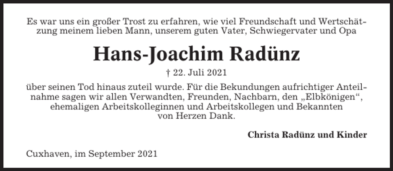 <p>Es war uns ein großer Trost zu erfahren, wie viel Freundschaft und Wertschätzung meinem lieben Mann, unserem guten Vater, Schwiegervater und Opa</p><p>Hans-Joachim Radünz<br />† 22. Juli 2021<br />über seinen Tod hinaus zuteil wurde. Für die Bekundungen aufrichtiger Anteilnahme sagen wir allen Verwandten, Freunden, Nachbarn, den „Elbkönigen“,<br />ehemaligen Arbeitskolleginnen und Arbeitskollegen und Bekannten<br />von Herzen Dank.<br />Christa Radünz und Kinder<br />Cuxhaven, im September 2021</p>