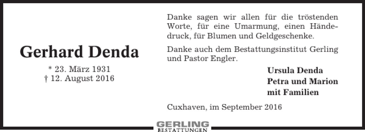 <p>Danke sagen wir allen für die tröstenden<br />Worte, für eine Umarmung, einen Händedruck, für Blumen und Geldgeschenke.</p><p>Gerhard Denda<br />* 23. März 1931<br />† 12. August 2016</p><p>Danke auch dem Bestattungsinstitut Gerling<br />und Pastor Engler.</p><p>Ursula Denda<br />Petra und Marion<br />mit Familien<br />Cuxhaven, im September 2016</p>