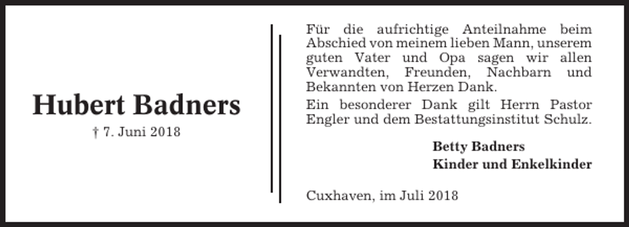 <p>Hubert Badners<br />† 7. Juni 2018</p><p>Für die aufrichtige Anteilnahme beim<br />Abschied von meinem lieben Mann, unserem<br />guten Vater und Opa sagen wir allen<br />Verwandten, Freunden, Nachbarn und<br />Bekannten von Herzen Dank.<br />Ein besonderer Dank gilt Herrn Pastor<br />Engler und dem Bestattungsinstitut Schulz.<br />Betty Badners<br />Kinder und Enkelkinder<br />Cuxhaven, im Juli 2018</p>