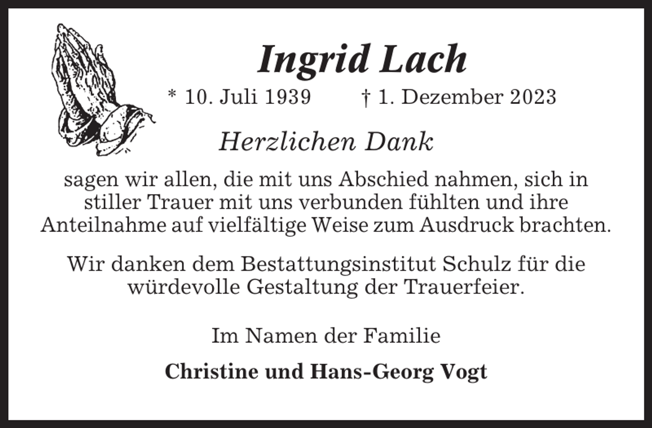 <p>Ingrid Lach<br />* 10. Juli 1939</p><p>† 1. Dezember 2023</p><p>Herzlichen Dank<br />sagen wir allen, die mit uns Abschied nahmen, sich in<br />stiller Trauer mit uns verbunden fühlten und ihre<br />Anteilnahme auf vielfältige Weise zum Ausdruck brachten.<br />Wir danken dem Bestattungsinstitut Schulz für die<br />würdevolle Gestaltung der Trauerfeier.<br />Im Namen der Familie<br />Christine und Hans-Georg Vogt</p>