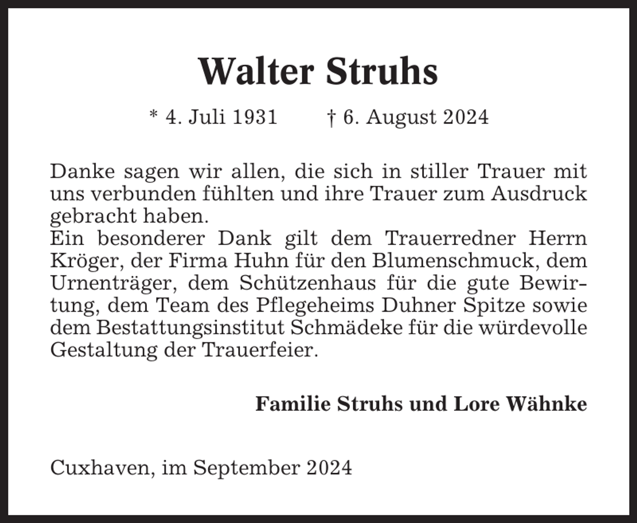 <p>Walter Struhs<br />* 4. Juli 1931</p><p>† 6. August 2024</p><p>Danke sagen wir allen, die sich in stiller Trauer mit<br />uns verbunden fühlten und ihre Trauer zum Ausdruck<br />gebracht haben.<br />Ein besonderer Dank gilt dem Trauerredner Herrn<br />Kröger, der Firma Huhn für den Blumenschmuck, dem<br />Urnenträger, dem Schützenhaus für die gute Bewirtung, dem Team des Pflegeheims Duhner Spitze sowie<br />dem Bestattungsinstitut Schmädeke für die würdevolle<br />Gestaltung der Trauerfeier.<br />Familie Struhs und Lore Wähnke<br />Cuxhaven, im September 2024</p>