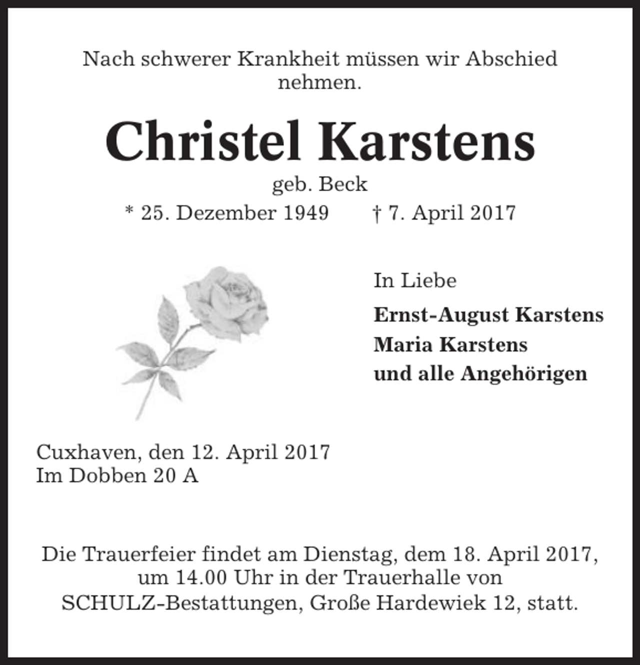 <p>Nach schwerer Krankheit müssen wir Abschied<br />nehmen.</p><p>Christel Karstens<br />geb. Beck<br />* 25. Dezember 1949<br />† 7. April 2017<br />In Liebe<br />Ernst-August Karstens<br />Maria Karstens<br />und alle Angehörigen</p><p>Cuxhaven, den 12. April 2017<br />Im Dobben 20 A</p><p>Die Trauerfeier findet am Dienstag, dem 18. April 2017,<br />um 14.00 Uhr in der Trauerhalle von<br />SCHULZ-Bestattungen, Große Hardewiek 12, statt.</p>