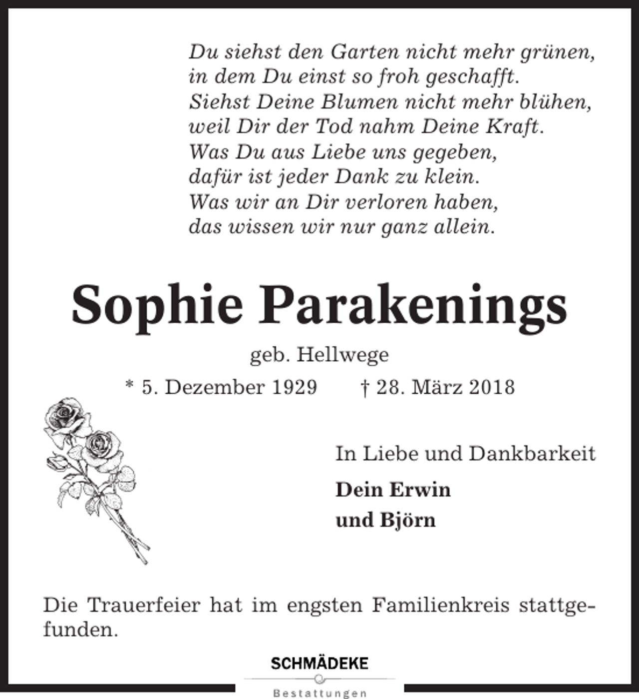<p>Du siehst den Garten nicht mehr grünen,<br />in dem Du einst so froh geschafft.<br />Siehst Deine Blumen nicht mehr blühen,<br />weil Dir der Tod nahm Deine Kraft.<br />Was Du aus Liebe uns gegeben,<br />dafür ist jeder Dank zu klein.<br />Was wir an Dir verloren haben,<br />das wissen wir nur ganz allein.</p><p>Sophie Parakenings<br />geb. Hellwege<br />* 5. Dezember 1929</p><p>† 28. März 2018<br />In Liebe und Dankbarkeit<br />Dein Erwin<br />und Björn</p><p>Die Trauerfeier hat im engsten Familienkreis stattgefunden.</p>