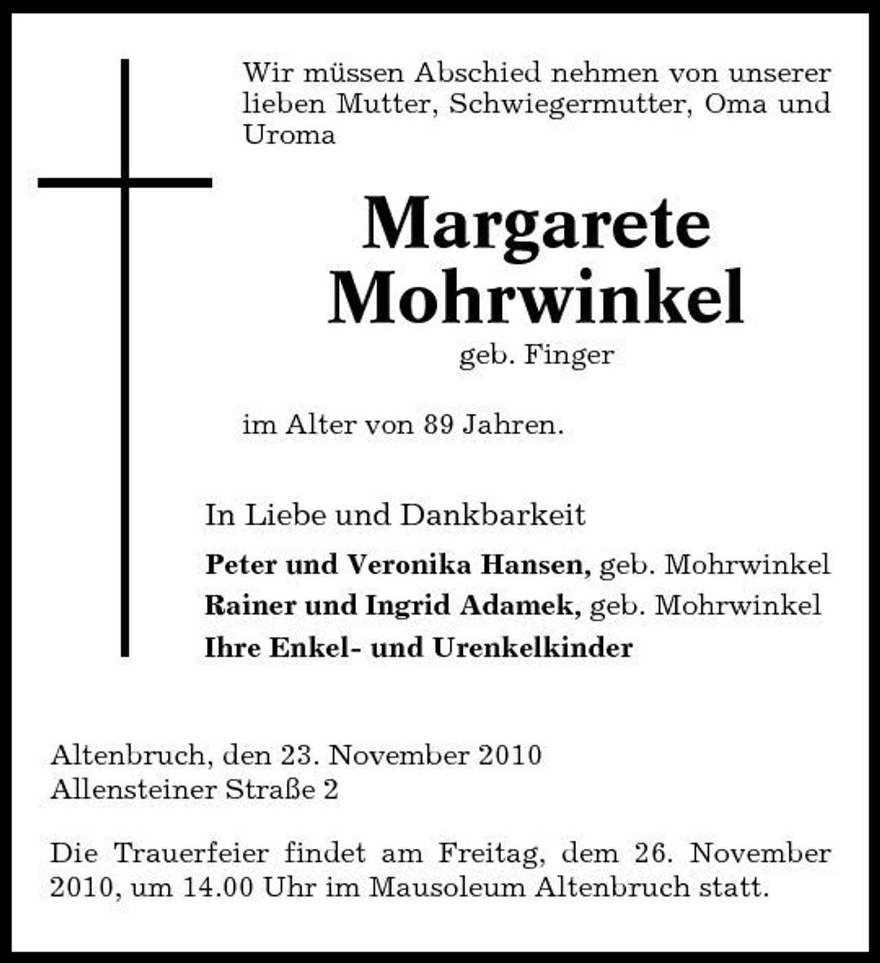 <p>Wir müssen Abschied nehmen von unserer lieben Mutter, Schwiegermutter, Oma und Uroma</p><p>Margarete Mohrwinkel<br />geb. Finger im Alter von 89 Jahren.</p><p>In Liebe und Dankbarkeit<br />Peter und Veronika Hansen, geb. Mohrwinkel Rainer und Ingrid Adamek, geb. Mohrwinkel Ihre Enkel- und Urenkelkinder</p><p>Altenbruch, den 23. November 2010 Allensteiner Straße 2 Die Trauerfeier findet am Freitag, dem 26. November 2010, um 14.00 Uhr im Mausoleum Altenbruch statt.</p>