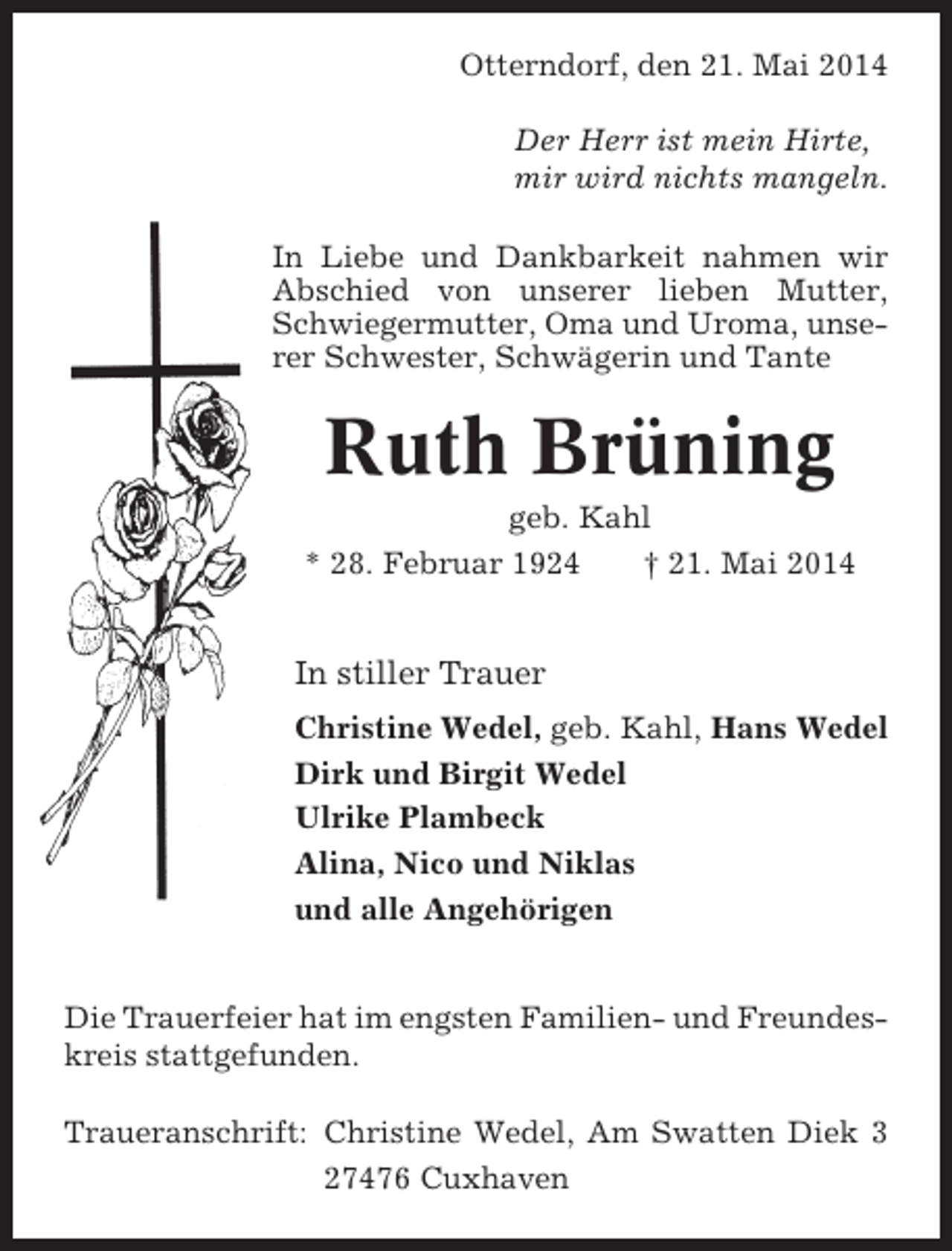 <p>Otterndorf, den 21. Mai 2014<br />Der Herr ist mein Hirte,<br />mir wird nichts mangeln.<br />In Liebe und Dankbarkeit nahmen wir<br />Abschied von unserer lieben Mutter,<br />Schwiegermutter, Oma und Uroma, unserer Schwester, Schwägerin und Tante</p><p>Ruth Brüning<br />geb. Kahl<br />* 28. Februar 1924<br />† 21. Mai 2014</p><p>In stiller Trauer<br />Christine Wedel, geb. Kahl, Hans Wedel<br />Dirk und Birgit Wedel<br />Ulrike Plambeck<br />Alina, Nico und Niklas<br />und alle Angehörigen</p><p>Die Trauerfeier hat im engsten Familien- und Freundeskreis stattgefunden.<br />Traueranschrift: Christine Wedel, Am Swatten Diek 3<br />27476 Cuxhaven</p>