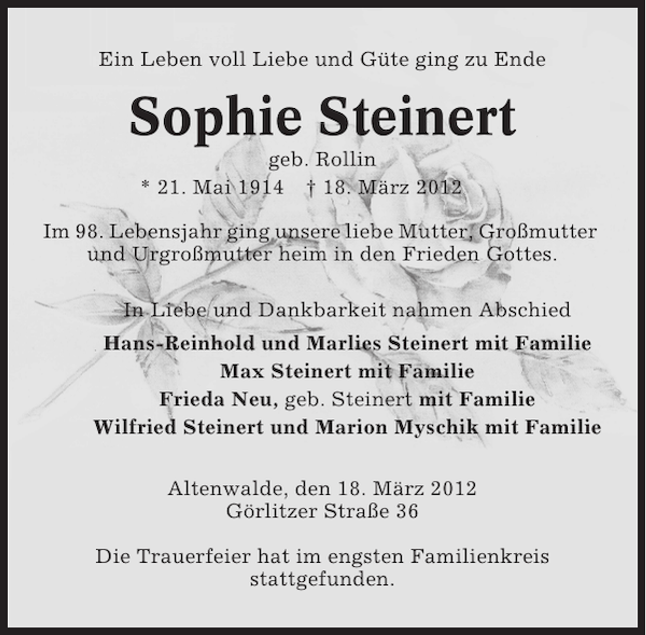 <p>Ein Leben voll Liebe und Güte ging zu Ende</p><p>Sophie Steinert<br />geb. Rollin<br />* 21. Mai 1914 † 18. März 2012<br />Im 98. Lebensjahr ging unsere liebe Mutter, Großmutter<br />und Urgroßmutter heim in den Frieden Gottes.<br />In Liebe und Dankbarkeit nahmen Abschied<br />Hans-Reinhold und Marlies Steinert mit Familie<br />Max Steinert mit Familie<br />Frieda Neu, geb. Steinert mit Familie<br />Wilfried Steinert und Marion Myschik mit Familie<br />Altenwalde, den 18. März 2012<br />Görlitzer Straße 36<br />Die Trauerfeier hat im engsten Familienkreis<br />stattgefunden.</p>
