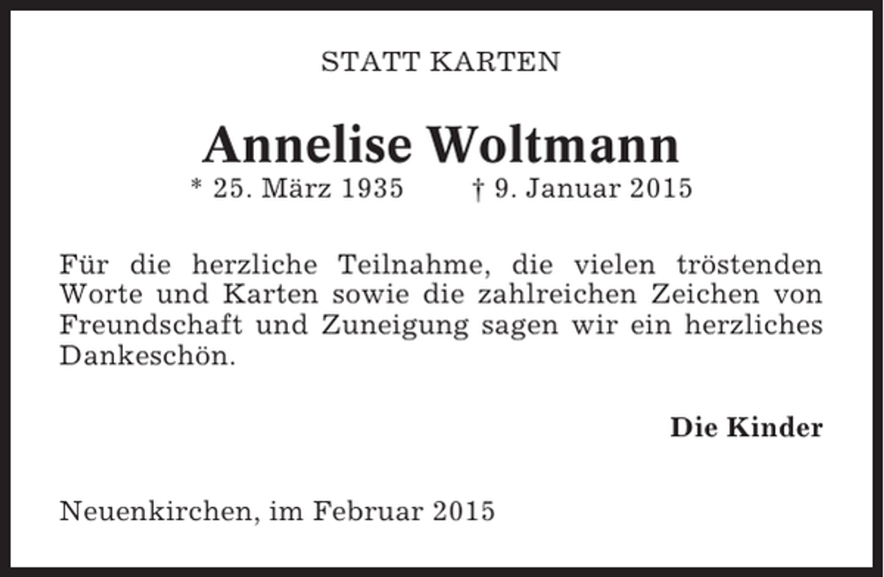 <p>STATT KARTEN</p><p>Annelise Woltmann<br />* 25. März 1935</p><p>† 9. Januar 2015</p><p>Für die herzliche Teilnahme, die vielen tröstenden<br />Worte und Karten sowie die zahlreichen Zeichen von<br />Freundschaft und Zuneigung sagen wir ein herzliches<br />Dankeschön.<br />Die Kinder<br />Neuenkirchen, im Februar 2015</p>