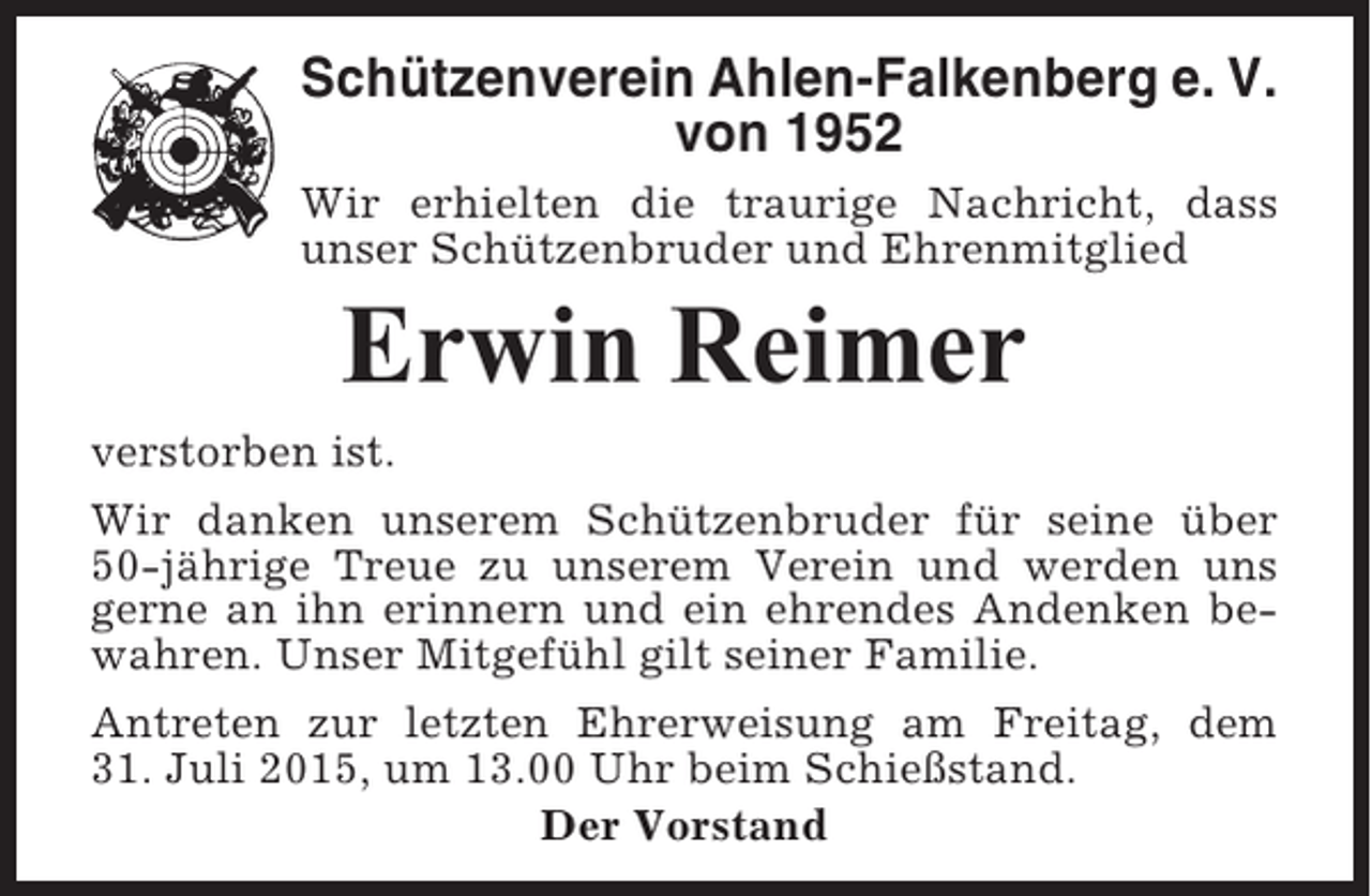 <p>Schützenverein Ahlen-Falkenberg e. V.<br />von 1952<br />Wir erhielten die traurige Nachricht, dass<br />unser Schützenbruder und Ehrenmitglied</p><p>Erwin Reimer<br />verstorben ist.<br />Wir danken unserem Schützenbruder für seine über<br />50-jährige Treue zu unserem Verein und werden uns<br />gerne an ihn erinnern und ein ehrendes Andenken bewahren. Unser Mitgefühl gilt seiner Familie.<br />Antreten zur letzten Ehrerweisung am Freitag, dem<br />31. Juli 2015, um 13.00 Uhr beim Schießstand.<br />Der Vorstand</p>