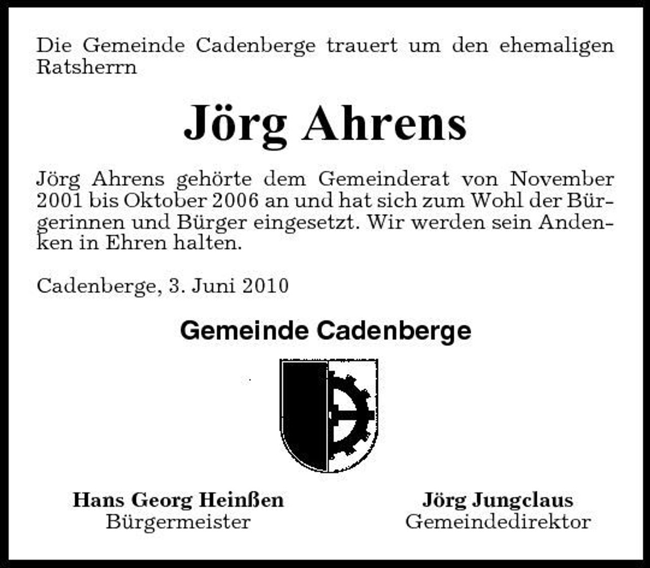 <p>Die Gemeinde Cadenberge trauert um den ehemaligen Ratsherrn</p><p>Jörg Ahrens<br />Jörg Ahrens gehörte dem Gemeinderat von November 2001 bis Oktober 2006 an und hat sich zum Wohl der Bürgerinnen und Bürger eingesetzt. Wir werden sein Andenken in Ehren halten. Cadenberge, 3. Juni 2010</p><p>Gemeinde Cadenberge</p><p>Hans Georg Heinßen Bürgermeister</p><p>Jörg Jungclaus Gemeindedirektor</p>