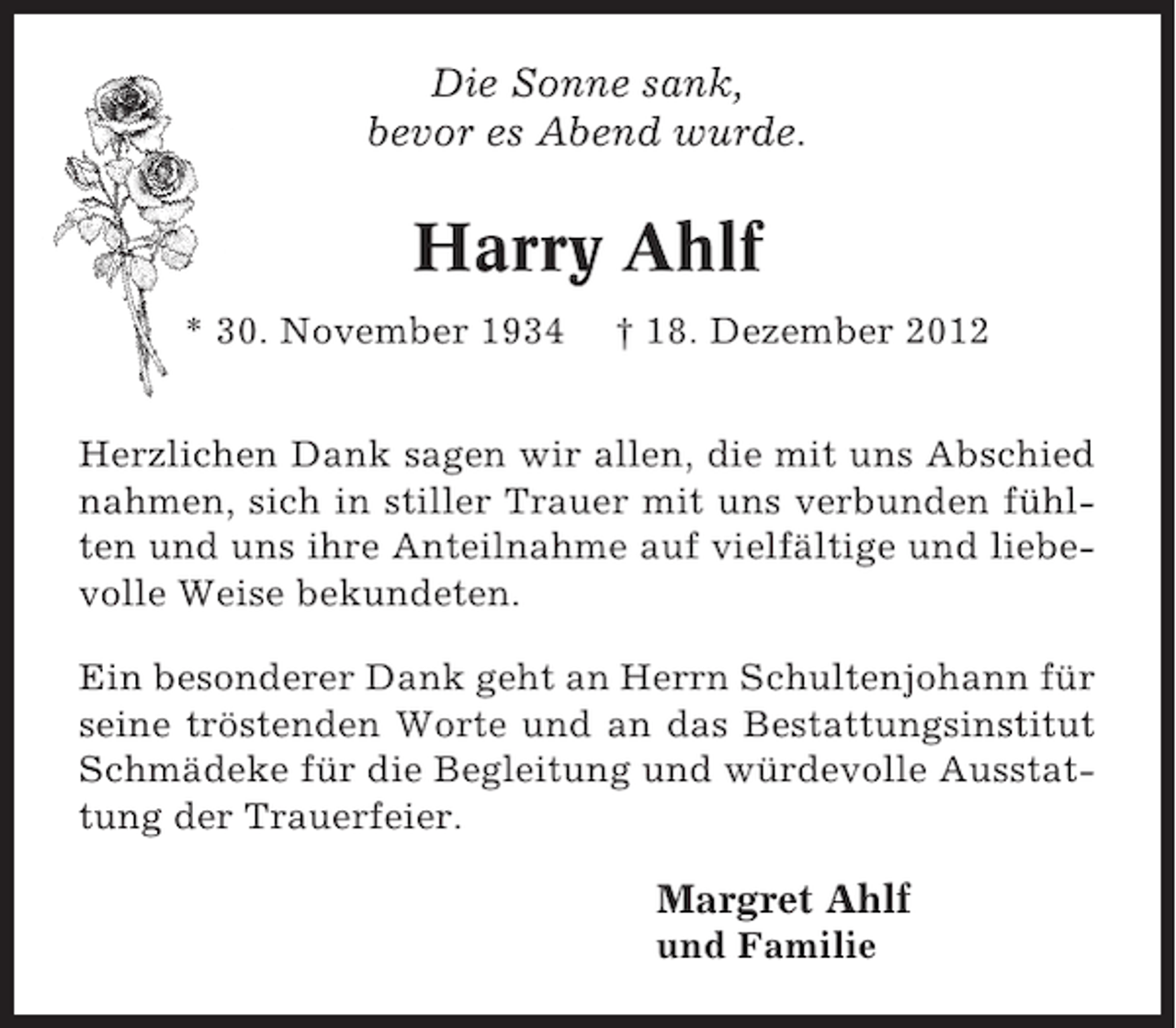 <p>Die Sonne sank,<br />bevor es Abend wurde.</p><p>Harry Ahlf<br />* 30. November 1934</p><p>† 18. Dezember 2012</p><p>Herzlichen Dank sagen wir allen, die mit uns Abschied<br />nahmen, sich in stiller Trauer mit uns verbunden fühlten und uns ihre Anteilnahme auf vielfältige und liebevolle Weise bekundeten.<br />Ein besonderer Dank geht an Herrn Schultenjohann für<br />seine tröstenden Worte und an das Bestattungsinstitut<br />Schmädeke für die Begleitung und würdevolle Ausstattung der Trauerfeier.</p><p>Margret Ahlf<br />und Familie</p>