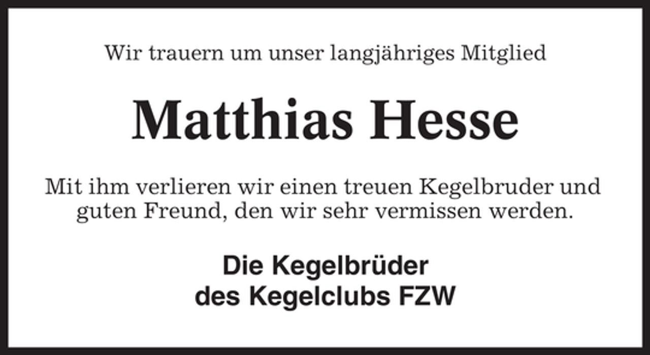<p>Wir trauern um unser langjähriges Mitglied</p><p>Matthias Hesse<br />Mit ihm verlieren wir einen treuen Kegelbruder und<br />guten Freund, den wir sehr vermissen werden.</p><p>Die Kegelbrüder<br />des Kegelclubs FZW</p>