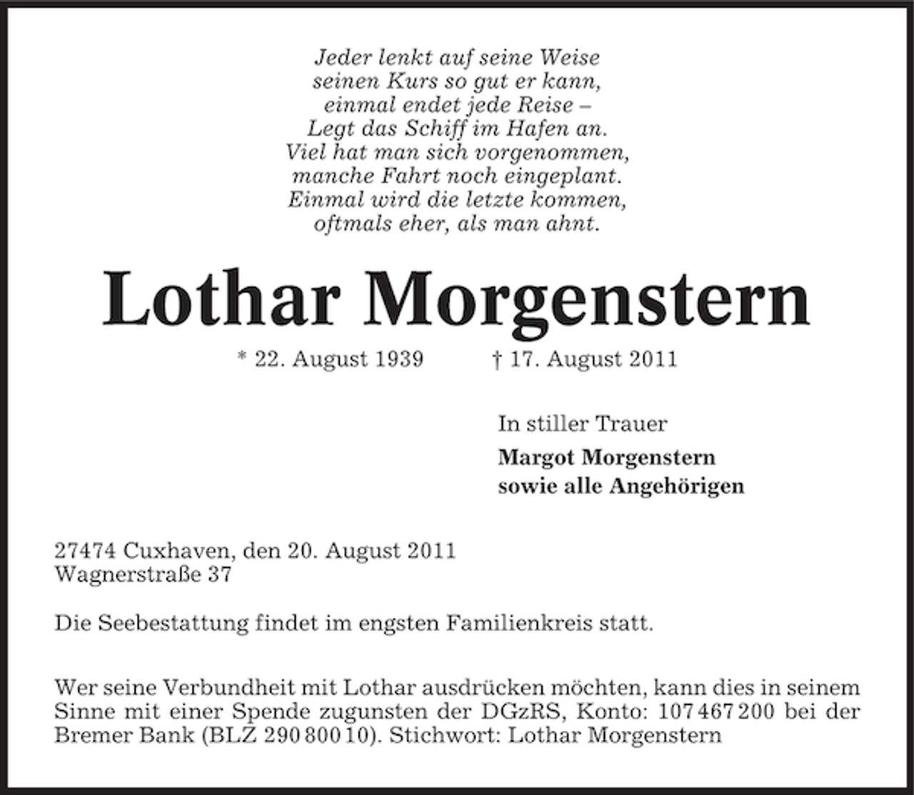 <p>Jeder lenkt auf seine Weise<br />seinen Kurs so gut er kann,<br />einmal endet jede Reise –<br />Legt das Schiff im Hafen an.<br />Viel hat man sich vorgenommen,<br />manche Fahrt noch eingeplant.<br />Einmal wird die letzte kommen,<br />oftmals eher, als man ahnt.</p><p>Lothar Morgenstern<br />* 22. August 1939</p><p>† 17. August 2011<br />In stiller Trauer<br />Margot Morgenstern<br />sowie alle Angehörigen</p><p>27474 Cuxhaven, den 20. August 2011<br />Wagnerstraße 37<br />Die Seebestattung findet im engsten Familienkreis statt.<br />Wer seine Verbundheit mit Lothar ausdrücken möchten, kann dies in seinem<br />Sinne mit einer Spende zugunsten der DGzRS, Konto: 107 467 200 bei der<br />Bremer Bank (BLZ 290 800 10). Stichwort: Lothar Morgenstern</p>