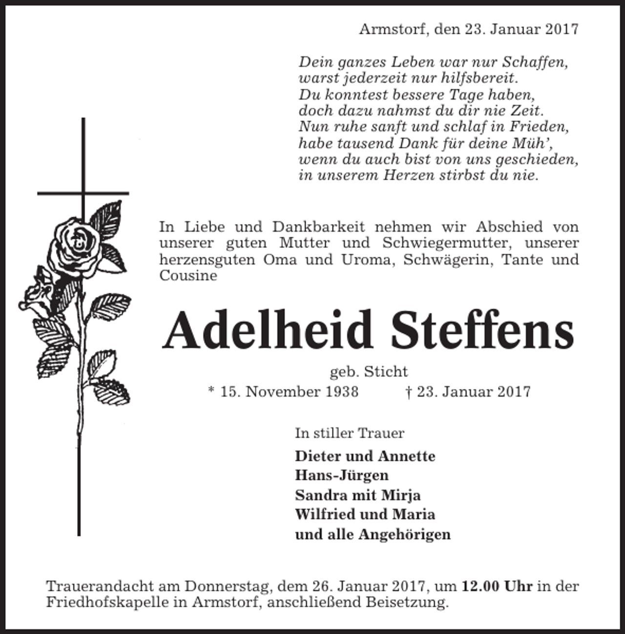 <p>Armstorf, den 23. Januar 2017<br />Dein ganzes Leben war nur Schaffen,<br />warst jederzeit nur hilfsbereit.<br />Du konntest bessere Tage haben,<br />doch dazu nahmst du dir nie Zeit.<br />Nun ruhe sanft und schlaf in Frieden,<br />habe tausend Dank für deine Müh’,<br />wenn du auch bist von uns geschieden,<br />in unserem Herzen stirbst du nie.<br />In Liebe und Dankbarkeit nehmen wir Abschied von<br />unserer guten Mutter und Schwiegermutter, unserer<br />herzensguten Oma und Uroma, Schwägerin, Tante und<br />Cousine</p><p>Adelheid Steffens<br />geb. Sticht<br />* 15. November 1938<br />† 23. Januar 2017<br />In stiller Trauer</p><p>Dieter und Annette<br />Hans-Jürgen<br />Sandra mit Mirja<br />Wilfried und Maria<br />und alle Angehörigen<br />Trauerandacht am Donnerstag, dem 26. Januar 2017, um 12.00 Uhr in der<br />Friedhofskapelle in Armstorf, anschließend Beisetzung.</p>