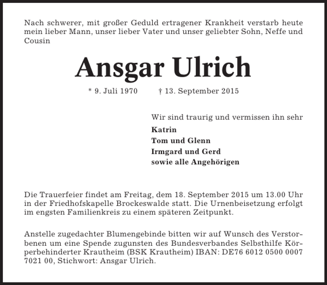<p>Nach schwerer, mit großer Geduld ertragener Krankheit verstarb heute<br />mein lieber Mann, unser lieber Vater und unser geliebter Sohn, Neffe und<br />Cousin</p><p>Ansgar Ulrich<br />* 9. Juli 1970</p><p>† 13. September 2015<br />Wir sind traurig und vermissen ihn sehr<br />Katrin<br />Tom und Glenn<br />Irmgard und Gerd<br />sowie alle Angehörigen</p><p>Die Trauerfeier findet am Freitag, dem 18. September 2015 um 13.00 Uhr<br />in der Friedhofskapelle Brockeswalde statt. Die Urnenbeisetzung erfolgt<br />im engsten Familienkreis zu einem späteren Zeitpunkt.<br />Anstelle zugedachter Blumengebinde bitten wir auf Wunsch des Verstorbenen um eine Spende zugunsten des Bundesverbandes Selbsthilfe Körperbehinderter Krautheim (BSK Krautheim) IBAN: DE7012 050021 00, Stichwort: Ansgar Ulrich.</p>