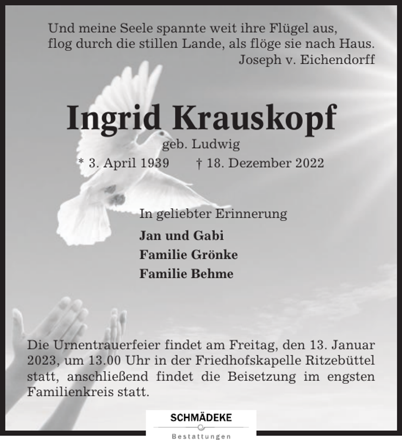 <p>Und meine Seele spannte weit ihre Flügel aus,<br />flog durch die stillen Lande, als flöge sie nach Haus.<br />Joseph v. Eichendorff</p><p>Ingrid Krauskopf<br />geb. Ludwig<br />* 3. April 1939<br />† 18. Dezember 2022</p><p>In geliebter Erinnerung<br />Jan und Gabi<br />Familie Grönke<br />Familie Behme</p><p>Die Urnentrauerfeier findet am Freitag, den 13. Januar<br />2023, um 13.00 Uhr in der Friedhofskapelle Ritzebüttel<br />statt, anschließend findet die Beisetzung im engsten<br />Familienkreis statt.</p>