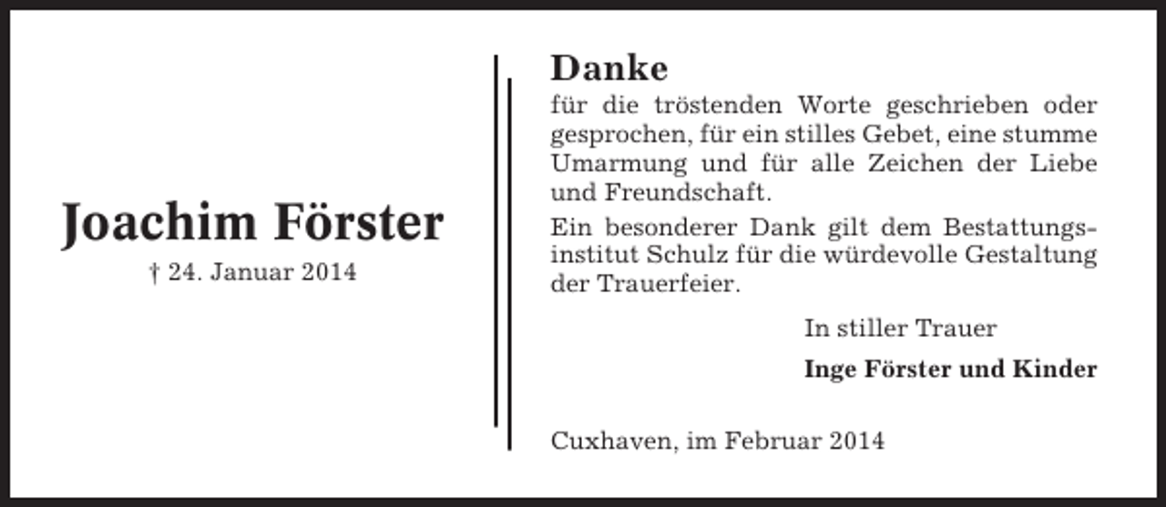 <p>Danke</p><p>Joachim Förster<br />† 24. Januar 2014</p><p>für die tröstenden Worte geschrieben oder<br />gesprochen, für ein stilles Gebet, eine stumme<br />Umarmung und für alle Zeichen der Liebe<br />und Freundschaft.<br />Ein besonderer Dank gilt dem Bestattungsinstitut Schulz für die würdevolle Gestaltung<br />der Trauerfeier.<br />In stiller Trauer<br />Inge Förster und Kinder<br />Cuxhaven, im Februar 2014</p>
