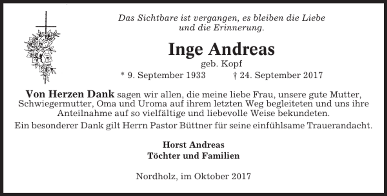 <p>Das Sichtbare ist vergangen, es bleiben die Liebe<br />und die Erinnerung.</p><p>Inge Andreas<br />geb. Kopf<br />* 9. September 1933<br />† 24. September 2017</p><p>Von Herzen Dank sagen wir allen, die meine liebe Frau, unsere gute Mutter,<br />Schwiegermutter, Oma und Uroma auf ihrem letzten Weg begleiteten und uns ihre<br />Anteilnahme auf so vielfältige und liebevolle Weise bekundeten.<br />Ein besonderer Dank gilt Herrn Pastor Büttner für seine einfühlsame Trauerandacht.<br />Horst Andreas<br />Töchter und Familien<br />Nordholz, im Oktober 2017</p>