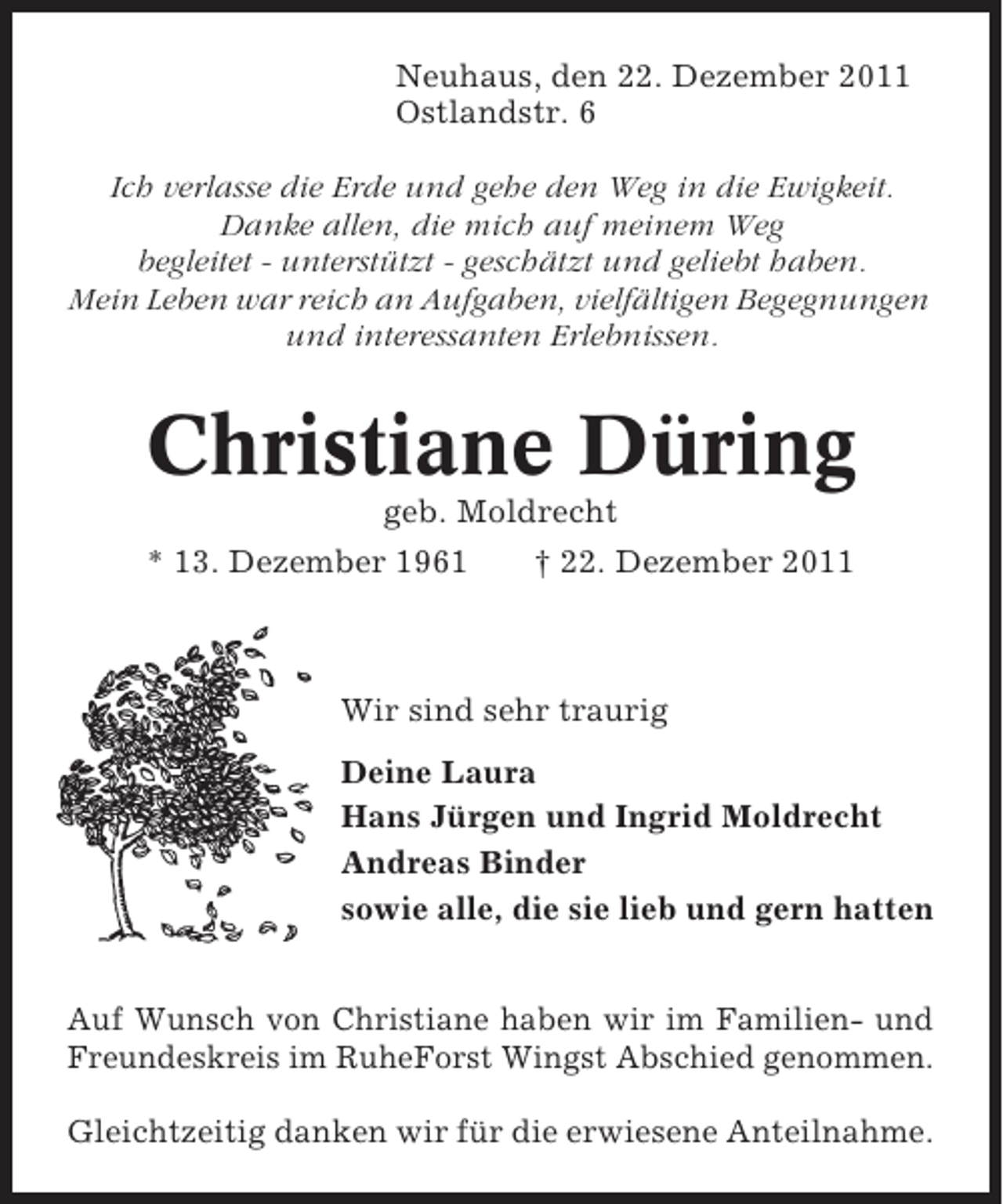 <p>Neuhaus, den 22. Dezember 2011<br />Ostlandstr. 6<br />Ich verlasse die Erde und gehe den Weg in die Ewigkeit.<br />Danke allen, die mich auf meinem Weg<br />begleitet - unterstützt - geschätzt und geliebt haben.<br />Mein Leben war reich an Aufgaben, vielfältigen Begegnungen<br />und interessanten Erlebnissen.</p><p>Christiane Düring<br />geb. Moldrecht<br />* 13. Dezember 1961<br />† 22. Dezember 2011</p><p>Wir sind sehr traurig<br />Deine Laura<br />Hans Jürgen und Ingrid Moldrecht<br />Andreas Binder<br />sowie alle, die sie lieb und gern hatten<br />Auf Wunsch von Christiane haben wir im Familien- und<br />Freundeskreis im RuheForst Wingst Abschied genommen.<br />Gleichtzeitig danken wir für die erwiesene Anteilnahme.</p>