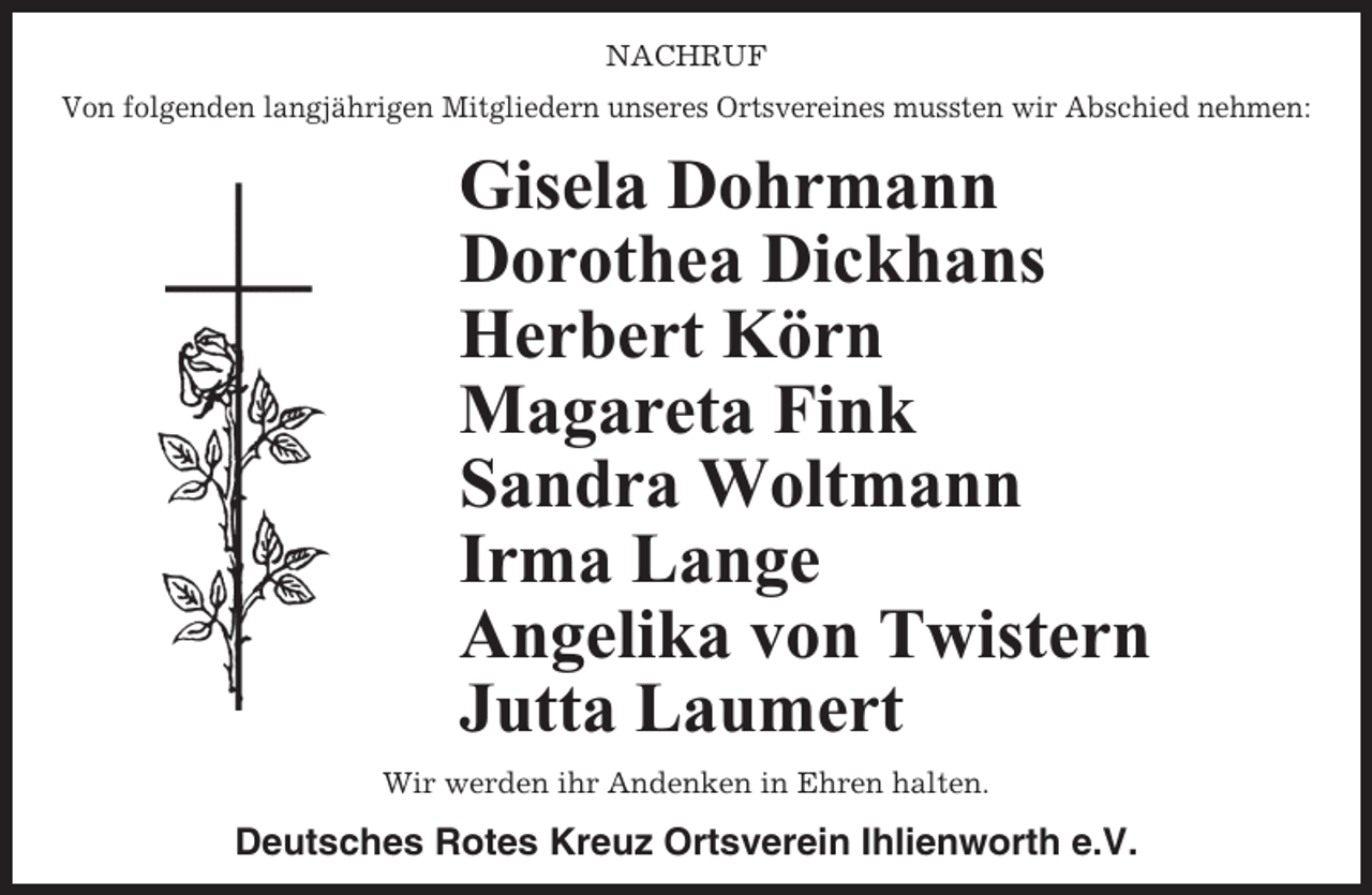 <p>NACHRUF<br />Von folgenden langjährigen Mitgliedern unseres Ortsvereines mussten wir Abschied nehmen:</p><p>Gisela Dohrmann<br />Dorothea Dickhans<br />Herbert Körn<br />Magareta Fink<br />Sandra Woltmann<br />Irma Lange<br />Angelika von Twistern<br />Jutta Laumert<br />Wir werden ihr Andenken in Ehren halten.</p><p>Deutsches Rotes Kreuz Ortsverein Ihlienworth e.V.</p>