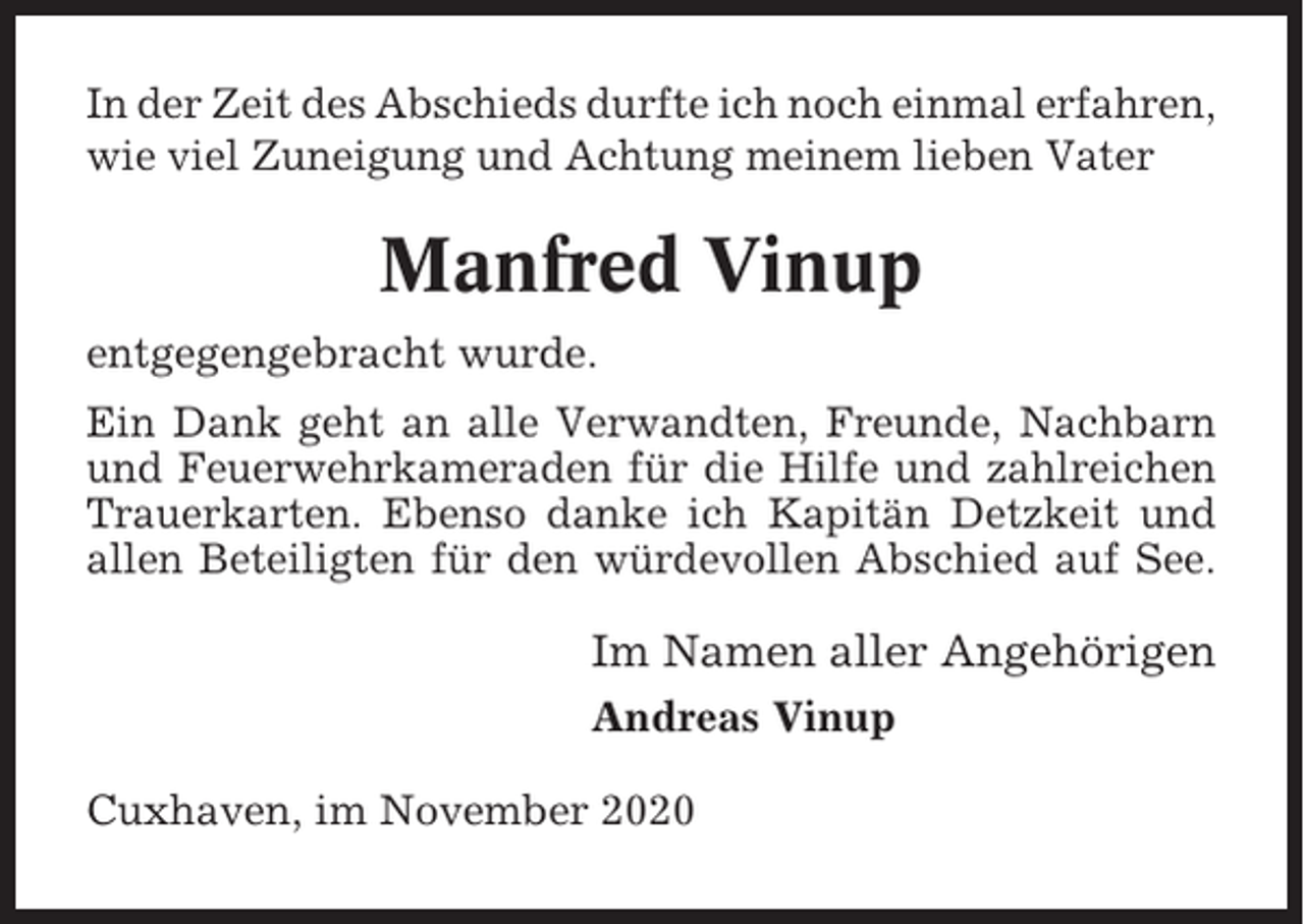 <p>In der Zeit des Abschieds durfte ich noch einmal erfahren,<br />wie viel Zuneigung und Achtung meinem lieben Vater</p><p>Manfred Vinup<br />entgegengebracht wurde.<br />Ein Dank geht an alle Verwandten, Freunde, Nachbarn<br />und Feuerwehrkameraden für die Hilfe und zahlreichen<br />Trauerkarten. Ebenso danke ich Kapitän Detzkeit und<br />allen Beteiligten für den würdevollen Abschied auf See.</p><p>Im Namen aller Angehörigen<br />Andreas Vinup<br />Cuxhaven, im November 2020</p>