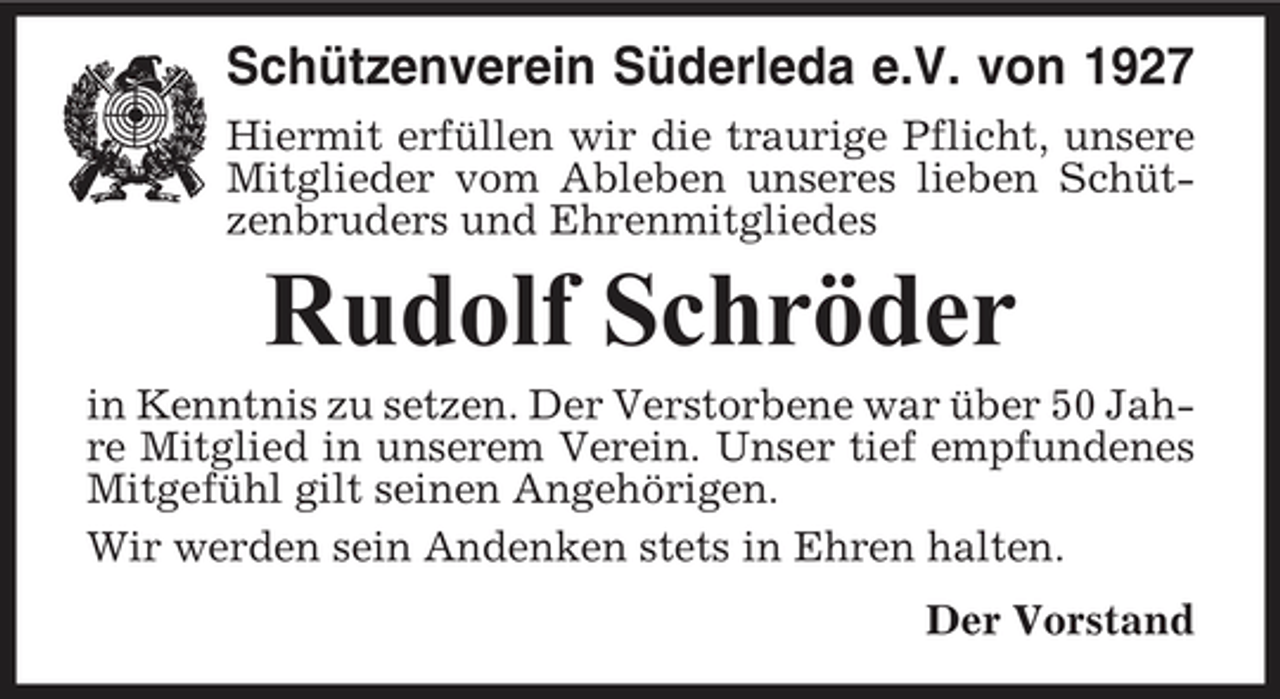 <p>Schützenverein Süderleda e.V. von 1927<br />Hiermit erfüllen wir die traurige Pflicht, unsere Mitglieder vom Ableben unseres lieben Schützenbruders und Ehrenmitgliedes</p><p>Rudolf Schröder<br />in Kenntnis zu setzen. Der Verstorbene war über 50 Jahre Mitglied in unserem Verein. Unser tief empfundenes Mitgefühl gilt seinen Angehörigen. Wir werden sein Andenken stets in Ehren halten. Der Vorstand</p>