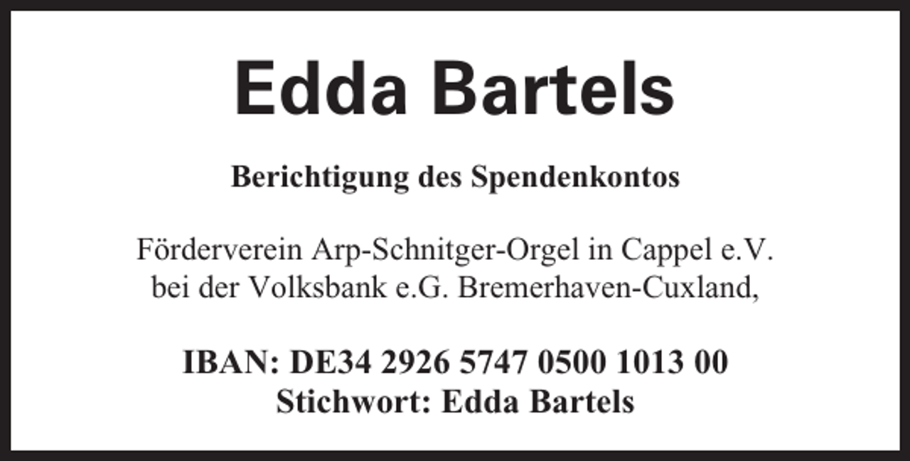 <p>Edda Bartels<br />Berichtigung des Spendenkontos<br />Förderverein Arp-Schnitger-Orgel in Cappel e.V.<br />bei der Volksbank e.G. Bremerhaven-Cuxland,</p><p>IBAN: DE34 2926 5747 0500 1013 00<br />Stichwort: Edda Bartels</p>