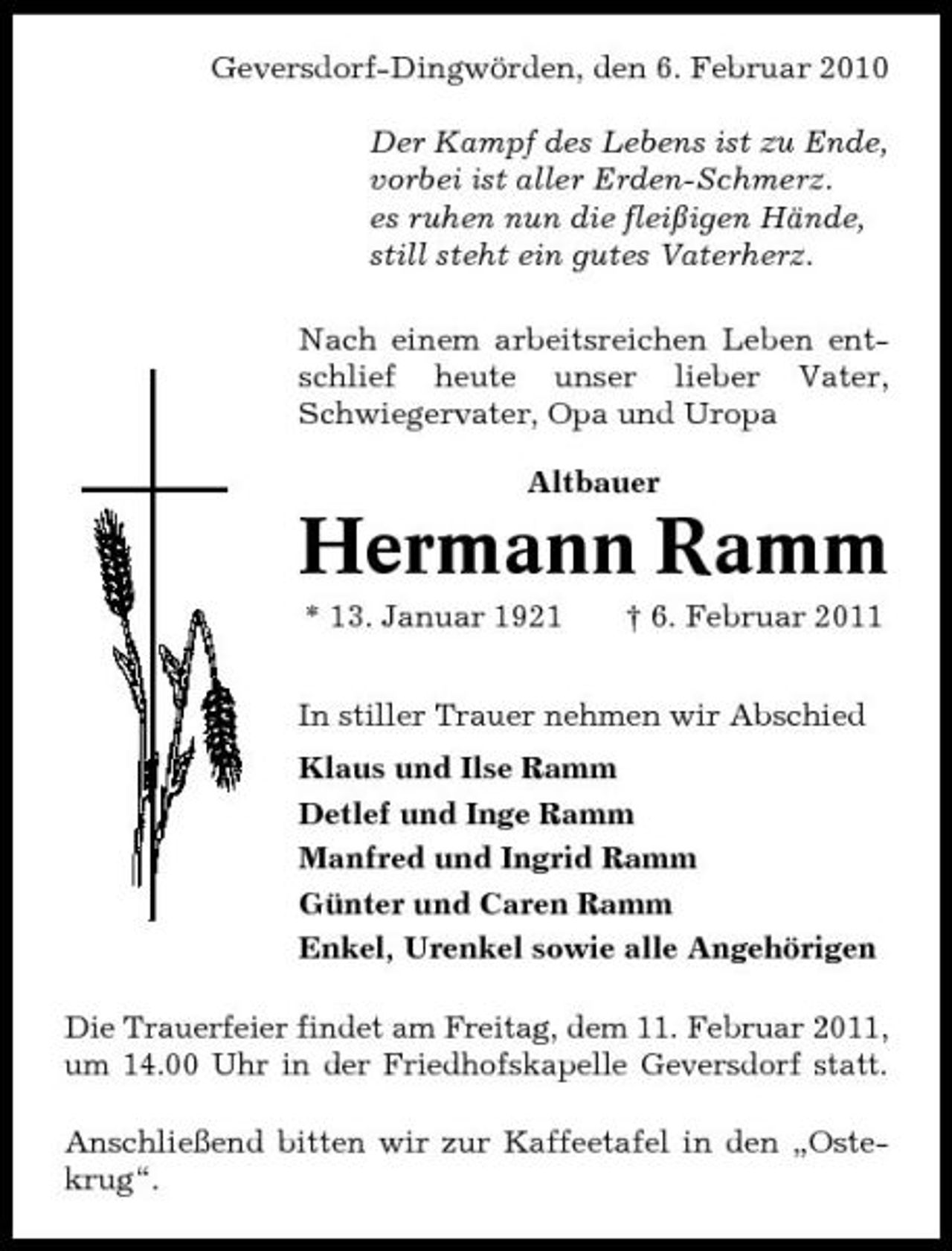 <p>Geversdorf-Dingwörden, den 6. Februar 2010 Der Kampf des Lebens ist zu Ende, vorbei ist aller Erden-Schmerz. es ruhen nun die fleißigen Hände, still steht ein gutes Vaterherz. Nach einem arbeitsreichen Leben entschlief heute unser lieber Vater, Schwiegervater, Opa und Uropa Altbauer</p><p>Hermann Ramm<br />* 13. Januar 1921 † 6. Februar 2011 In stiller Trauer nehmen wir Abschied Klaus und Ilse Ramm Detlef und Inge Ramm Manfred und Ingrid Ramm Günter und Caren Ramm Enkel, Urenkel sowie alle Angehörigen Die Trauerfeier findet am Freitag, dem 11. Februar 2011, um 14.00 Uhr in der Friedhofskapelle Geversdorf statt. Anschließend bitten wir zur Kaffeetafel in den „Ostekrug“.</p>
