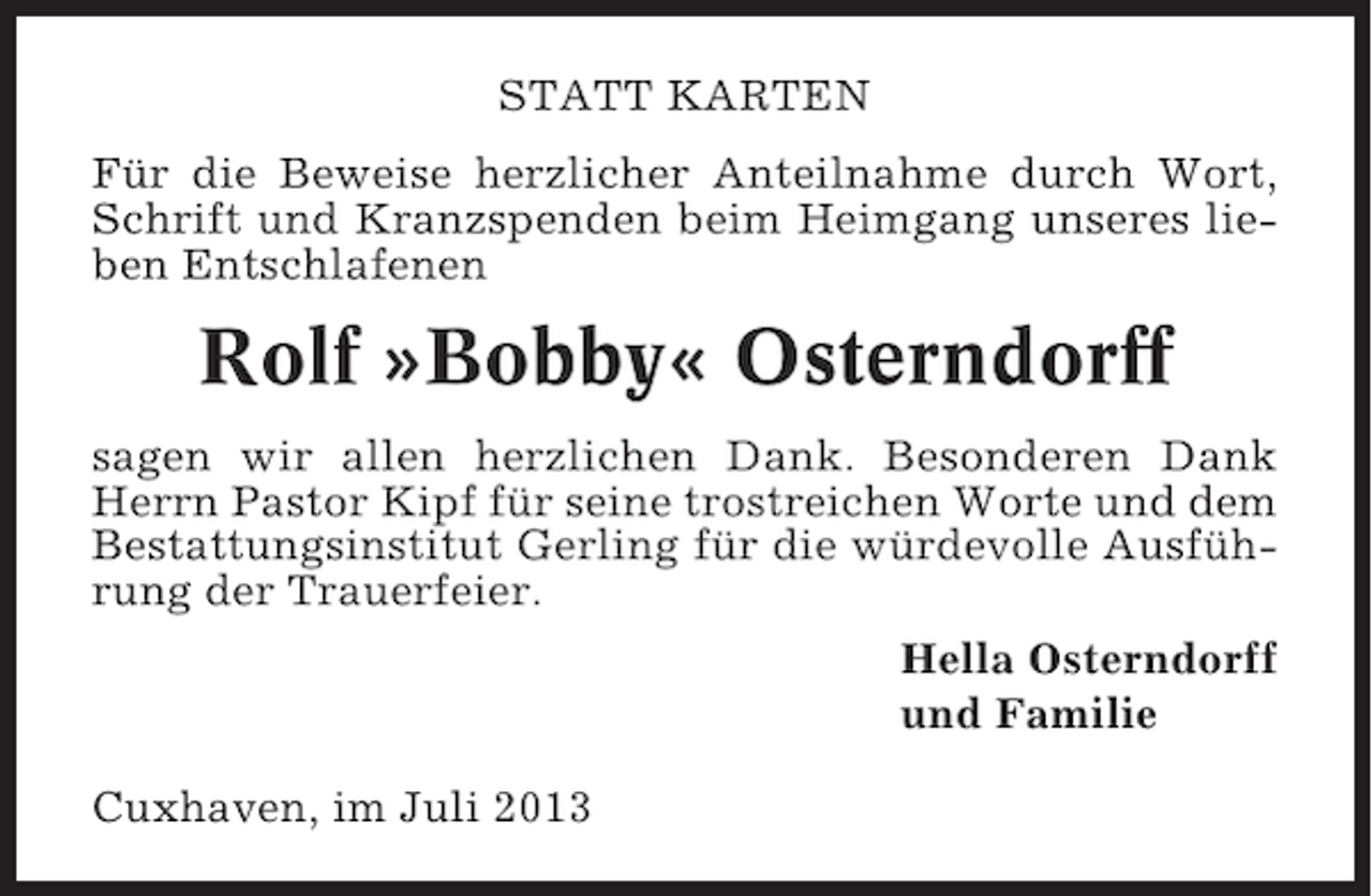 <p>STATT KARTEN<br />Für die Beweise herzlicher Anteilnahme durch Wort,<br />Schrift und Kranzspenden beim Heimgang unseres lieben Entschlafenen</p><p>Rolf »Bobby« Osterndorff<br />sagen wir allen herzlichen Dank. Besonderen Dank<br />Herrn Pastor Kipf für seine trostreichen Worte und dem<br />Bestattungsinstitut Gerling für die würdevolle Ausführung der Trauerfeier.<br />Hella Osterndorff<br />und Familie<br />Cuxhaven, im Juli 2013</p>