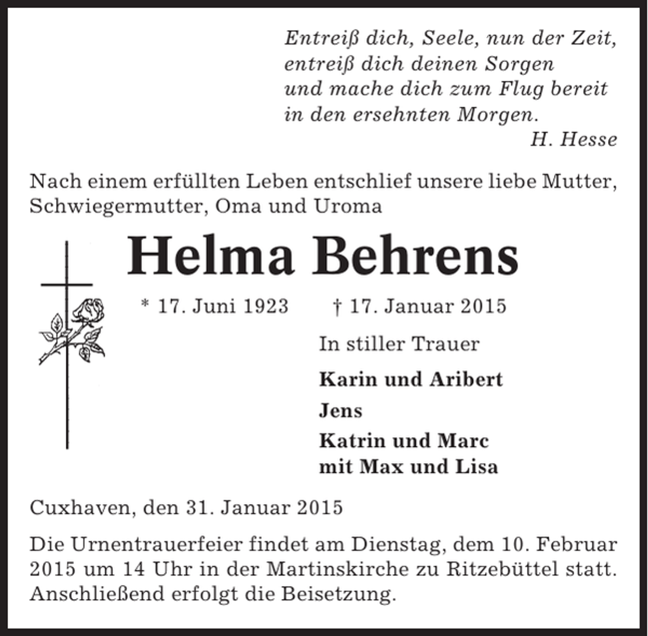 <p>Entreiß dich, Seele, nun der Zeit,<br />entreiß dich deinen Sorgen<br />und mache dich zum Flug bereit<br />in den ersehnten Morgen.<br />H. Hesse<br />Nach einem erfüllten Leben entschlief unsere liebe Mutter,<br />Schwiegermutter, Oma und Uroma</p><p>Helma Behrens<br />* 17. Juni 1923</p><p>† 17. Januar 2015<br />In stiller Trauer<br />Karin und Aribert<br />Jens<br />Katrin und Marc<br />mit Max und Lisa</p><p>Cuxhaven, den 31. Januar 2015<br />Die Urnentrauerfeier findet am Dienstag, dem 10. Februar<br />2015 um 14 Uhr in der Martinskirche zu Ritzebüttel statt.<br />Anschließend erfolgt die Beisetzung.</p>