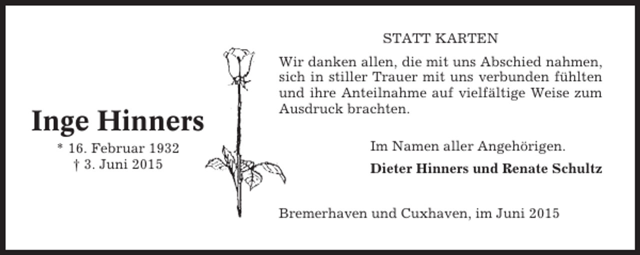 <p>STATT KARTEN</p><p>Inge Hinners<br />* 16. Februar 1932<br />† 3. Juni 2015</p><p>Wir danken allen, die mit uns Abschied nahmen,<br />sich in stiller Trauer mit uns verbunden fühlten<br />und ihre Anteilnahme auf vielfältige Weise zum<br />Ausdruck brachten.<br />Im Namen aller Angehörigen.<br />Dieter Hinners und Renate Schultz<br />Bremerhaven und Cuxhaven, im Juni 2015</p>