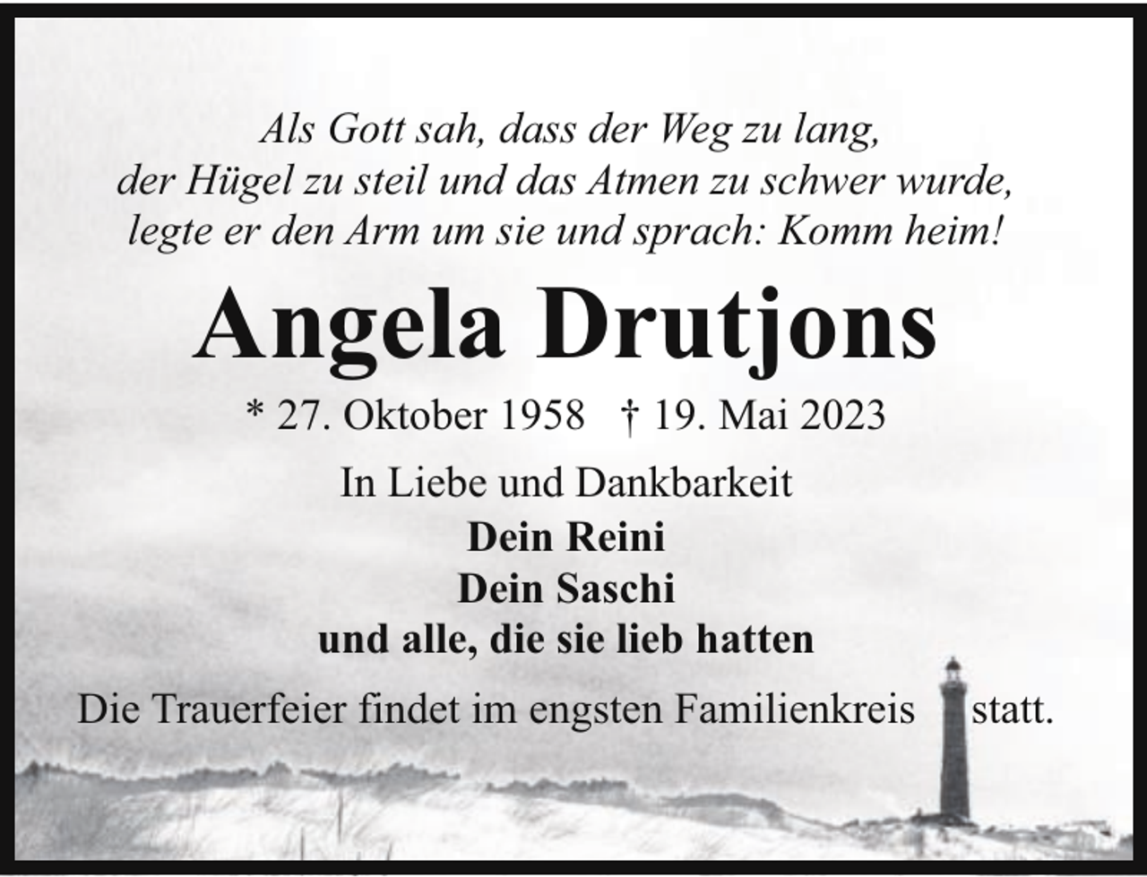 <p>Als Gott sah, dass der Weg zu lang,<br />der Hügel zu steil und das Atmen zu schwer wurde,<br />legte er den Arm um sie und sprach: Komm heim!</p><p>Angela Drutjons<br />* 27. Oktober 1958 † 19. Mai 2023<br />In Liebe und Dankbarkeit<br />Dein Reini<br />Dein Saschi<br />und alle, die sie lieb hatten</p><p>Die Trauerfeier findet im engsten Familienkreis</p><p>statt.</p>