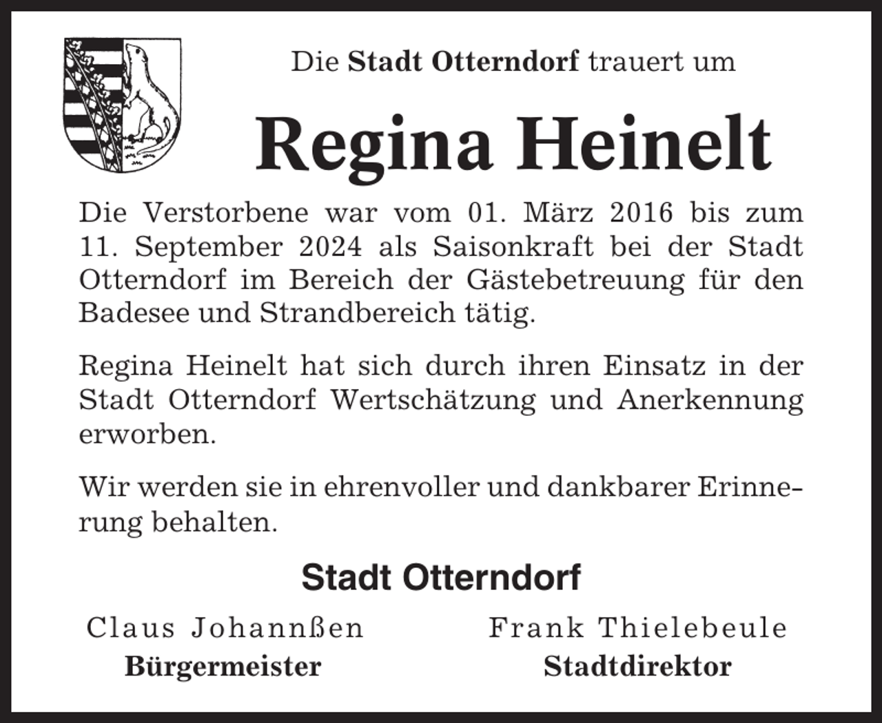 <p>Die Stadt Otterndorf trauert um</p><p>Regina Heinelt<br />Die Verstorbene war vom 01. März 2016 bis zum<br />11. September 2024 als Saisonkraft bei der Stadt<br />Otterndorf im Bereich der Gästebetreuung für den<br />Badesee und Strandbereich tätig.<br />Regina Heinelt hat sich durch ihren Einsatz in der<br />Stadt Otterndorf Wertschätzung und Anerkennung<br />erworben.<br />Wir werden sie in ehrenvoller und dankbarer Erinnerung behalten.</p><p>Stadt Otterndorf<br />Claus Johannßen<br />Bürgermeister</p><p>Frank Thielebeule<br />Stadtdirektor</p>