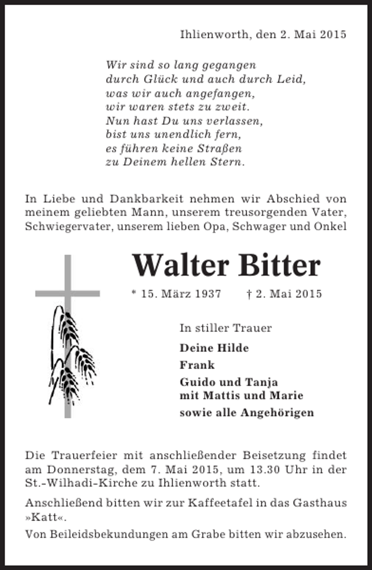 <p>Ihlienworth, den 2. Mai 2015<br />Wir sind so lang gegangen<br />durch Glück und auch durch Leid,<br />was wir auch angefangen,<br />wir waren stets zu zweit.<br />Nun hast Du uns verlassen,<br />bist uns unendlich fern,<br />es führen keine Straßen<br />zu Deinem hellen Stern.<br />In Liebe und Dankbarkeit nehmen wir Abschied von<br />meinem geliebten Mann, unserem treusorgenden Vater,<br />Schwiegervater, unserem lieben Opa, Schwager und Onkel</p><p>Walter Bitter<br />* 15. März 1937</p><p>† 2. Mai 2015</p><p>In stiller Trauer<br />Deine Hilde<br />Frank<br />Guido und Tanja<br />mit Mattis und Marie<br />sowie alle Angehörigen</p><p>Die Trauerfeier mit anschließender Beisetzung findet<br />am Donnerstag, dem 7. Mai 2015, um 13.30 Uhr in der<br />St.-Wilhadi-Kirche zu Ihlienworth statt.<br />Anschließend bitten wir zur Kaffeetafel in das Gasthaus<br />»Katt«.<br />Von Beileidsbekundungen am Grabe bitten wir abzusehen.</p>