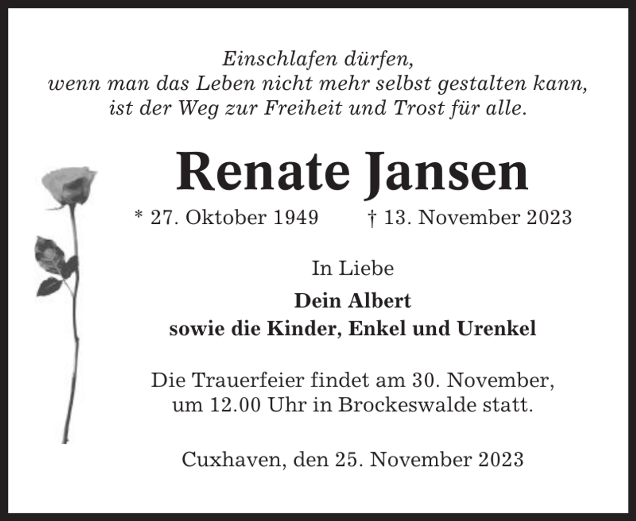 <p>Einschlafen dürfen,<br />wenn man das Leben nicht mehr selbst gestalten kann,<br />ist der Weg zur Freiheit und Trost für alle.</p><p>Renate Jansen<br />* 27. Oktober 1949</p><p>† 13. November 2023</p><p>In Liebe<br />Dein Albert<br />sowie die Kinder, Enkel und Urenkel<br />Die Trauerfeier findet am 30. November,<br />um 12.00 Uhr in Brockeswalde statt.<br />Cuxhaven, den 25. November 2023</p>