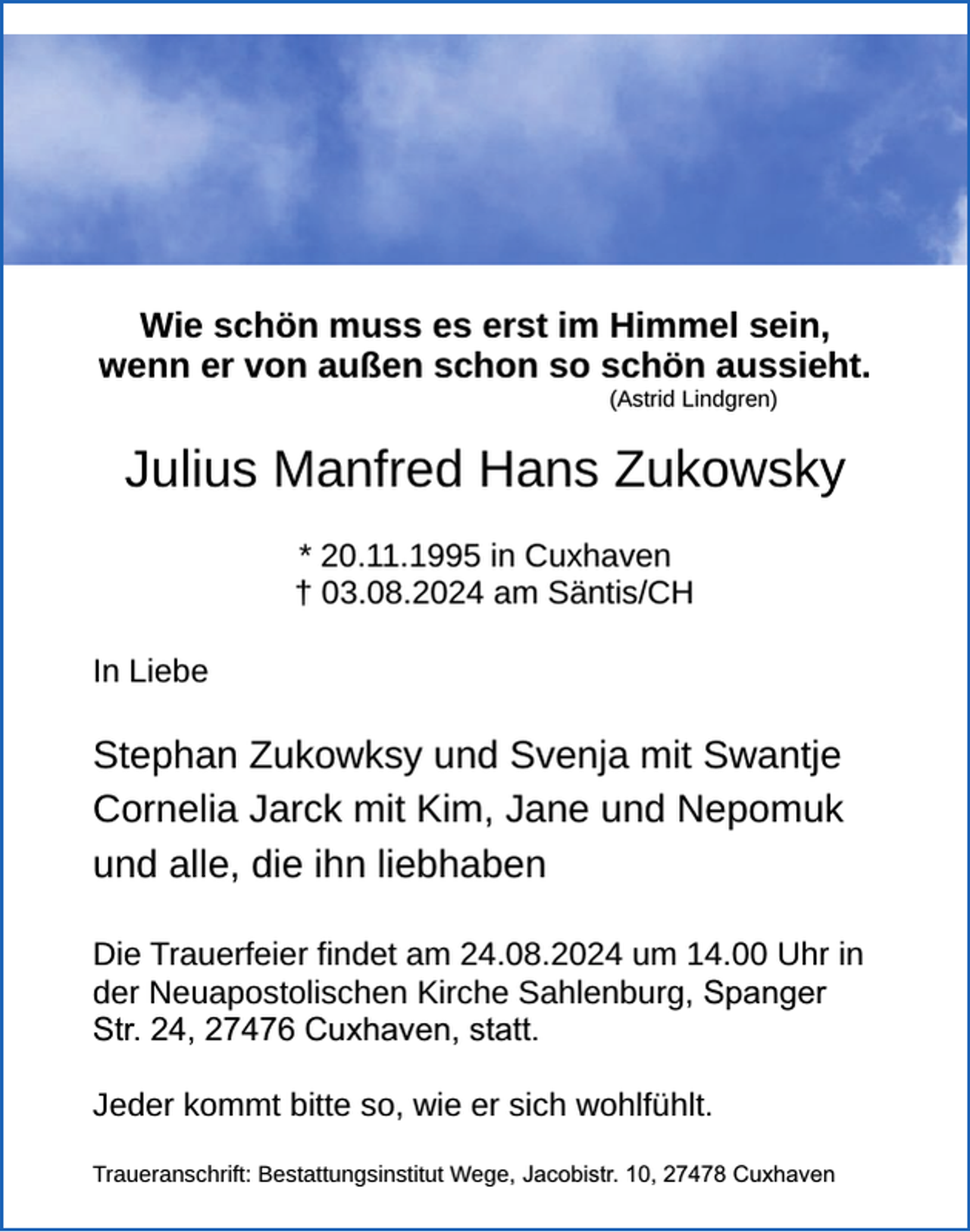 <p>Wie schön muss es erst im</p><p>Wie schön muss es erst im Himmel sein,<br />wenn er von außen schon so schön aussieht.<br />(Astrid Lindgren)</p><p>Julius Manfred Hans Zukowsky<br />* 20.11.1995 in Cuxhaven<br />† 03.08.2024 am Säntis/CH<br />In Liebe</p><p>Stephan Zukowksy und Svenja mit Swantje<br />Cornelia Jarck mit Kim, Jane und Nepomuk<br />und alle, die ihn liebhaben<br />Die Trauerfeier findet am 24.08.2024 um 14.00 Uhr in<br />der Neuapostolischen Kirche Sahlenburg, Spanger<br />Str. 24, 27476 Cuxhaven, statt.<br />Jeder kommt bitte so, wie er sich wohlfühlt.<br />Traueranschrift: Bestattungsinstitut Wege, Jacobistr. 10, 27478 Cuxhaven</p>