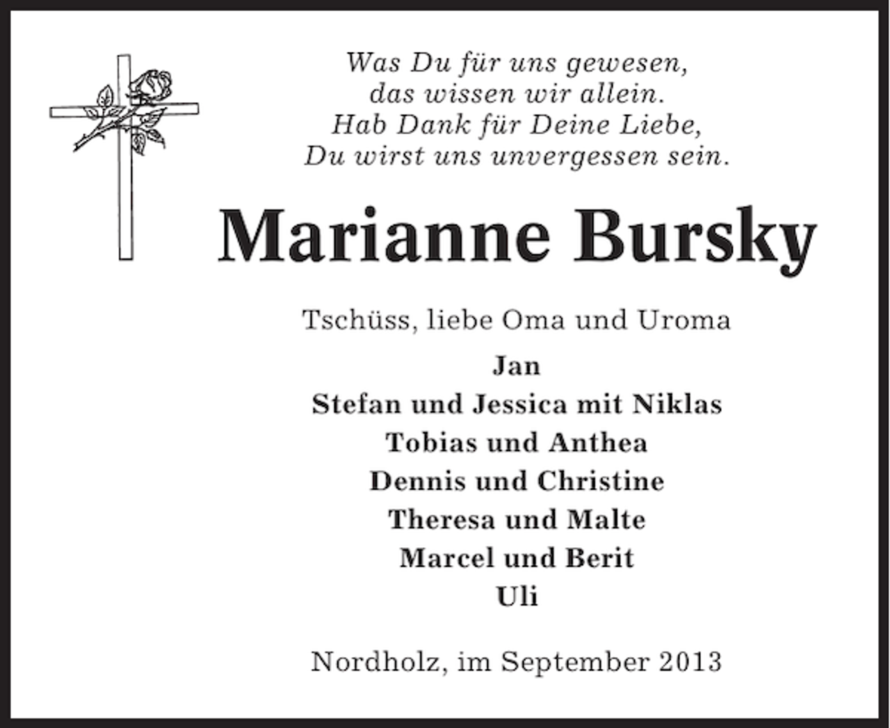 <p>Was Du für uns gewesen,<br />das wissen wir allein.<br />Hab Dank für Deine Liebe,<br />Du wirst uns unvergessen sein.</p><p>Marianne Bursky<br />Tschüss, liebe Oma und Uroma<br />Jan<br />Stefan und Jessica mit Niklas<br />Tobias und Anthea<br />Dennis und Christine<br />Theresa und Malte<br />Marcel und Berit<br />Uli<br />Nordholz, im September 2013</p>