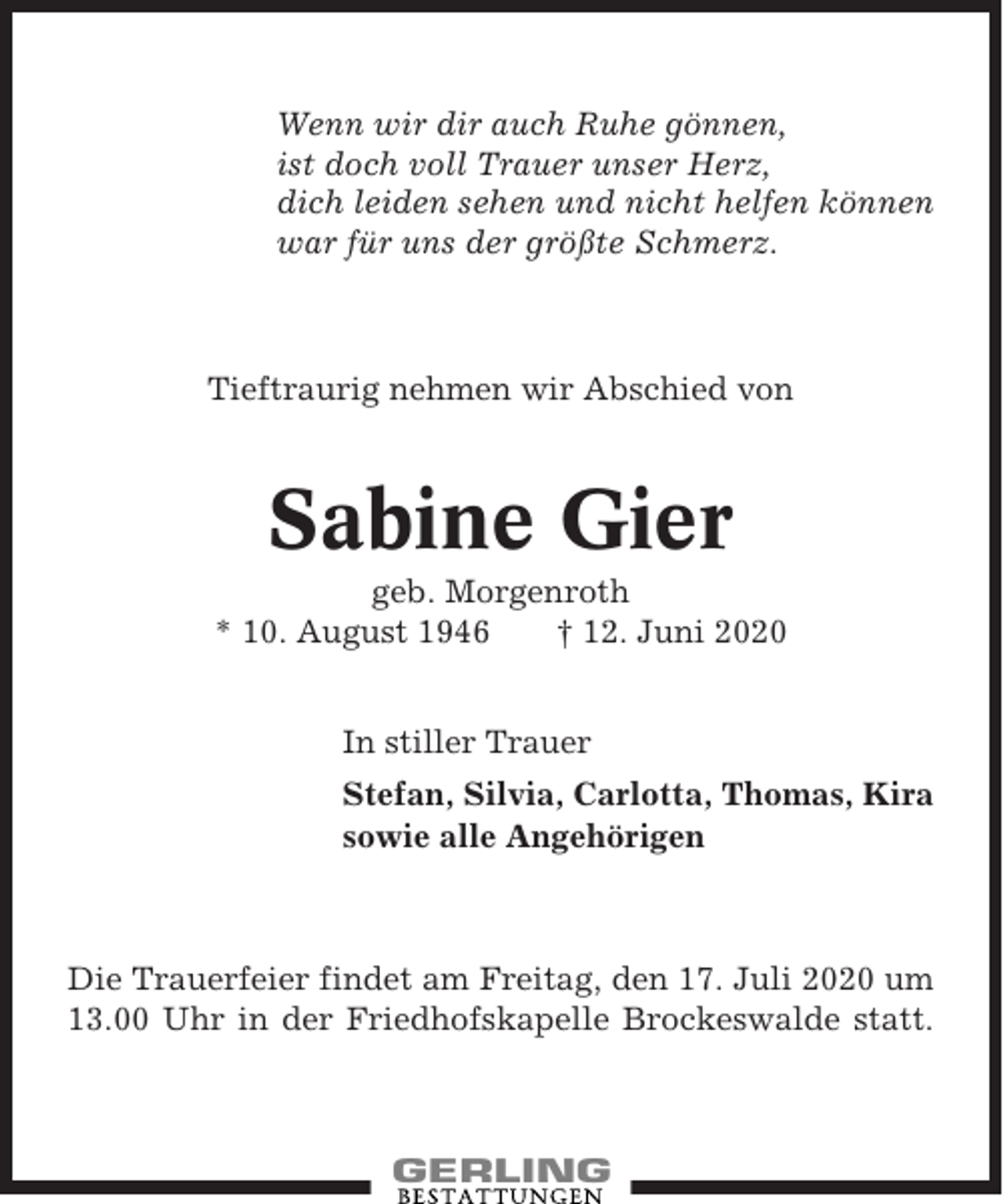 <p>Wenn wir dir auch Ruhe gönnen,<br />ist doch voll Trauer unser Herz,<br />dich leiden sehen und nicht helfen können<br />war für uns der größte Schmerz.</p><p>Tieftraurig nehmen wir Abschied von</p><p>Sabine Gier<br />geb. Morgenroth<br />* 10. August 1946<br />† 12. Juni 2020<br />In stiller Trauer<br />Stefan, Silvia, Carlotta, Thomas, Kira<br />sowie alle Angehörigen</p><p>Die Trauerfeier findet am Freitag, den 17. Juli 2020 um<br />13.00 Uhr in der Friedhofskapelle Brockeswalde statt.</p>