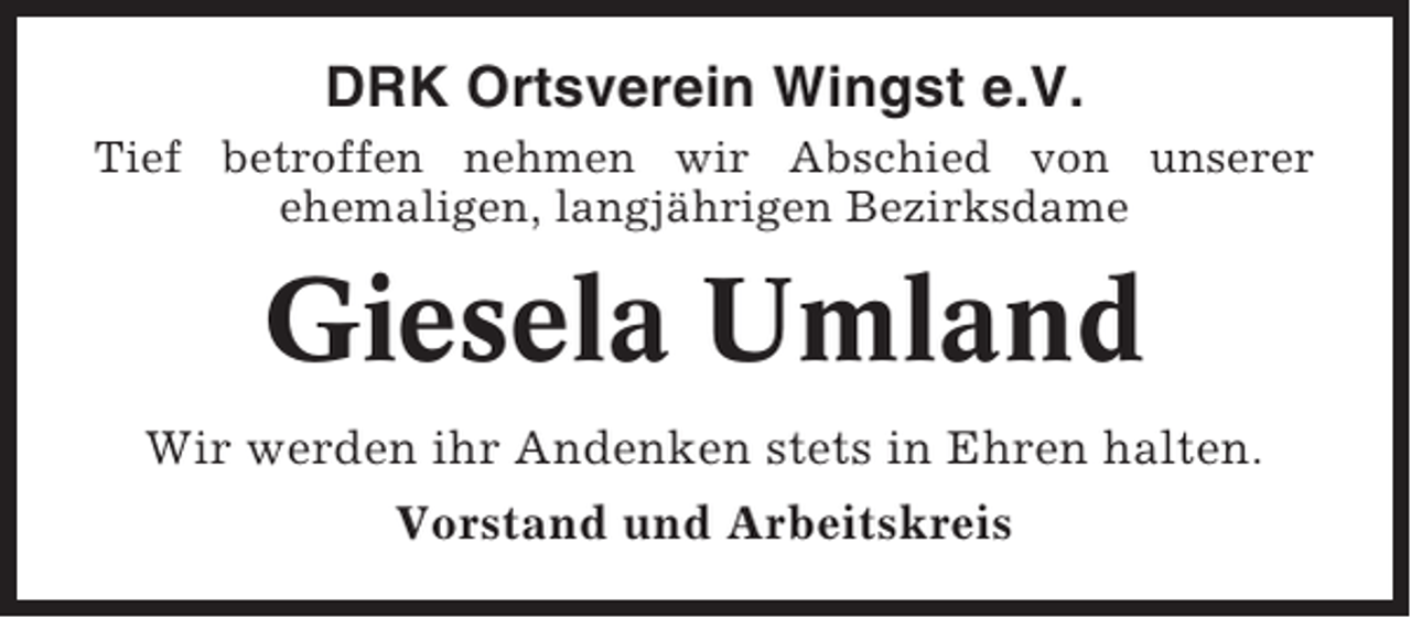 <p>DRK Ortsverein Wingst e.V.<br />Tief betroffen nehmen wir Abschied von unserer<br />ehemaligen, langjährigen Bezirksdame</p><p>Giesela Umland<br />Wir werden ihr Andenken stets in Ehren halten.<br />Vorstand und Arbeitskreis</p>
