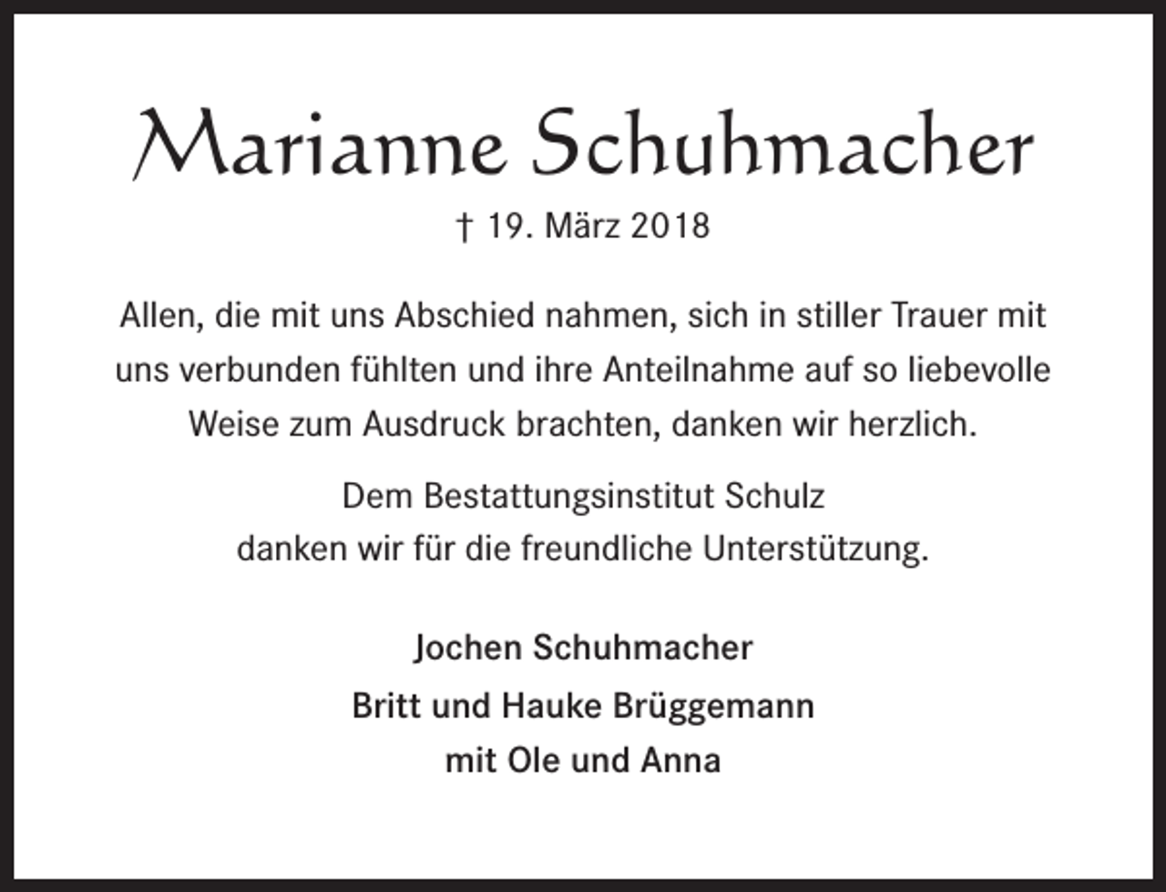 <p>Marianne Schuhmacher<br />† 19. März 2018<br />Allen, die mit uns Abschied nahmen, sich in stiller Trauer mit<br />uns verbunden fühlten und ihre Anteilnahme auf so liebevolle<br />Weise zum Ausdruck brachten, danken wir herzlich.<br />Dem Bestattungsinstitut Schulz<br />danken wir für die freundliche Unterstützung.<br />Jochen Schuhmacher<br />Britt und Hauke Brüggemann<br />mit Ole und Anna</p>