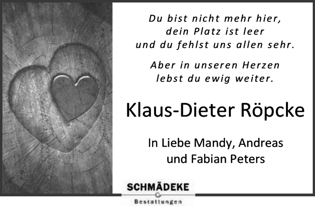 <p>D u b i s t n ic h t m e h r h i e r ,<br />dein Platz ist leer<br />und du fehlst uns allen sehr.<br />Aber in unseren Herzen<br />lebst du ewig weiter.</p><p>Klaus-Dieter Röpcke<br />In Liebe Mandy, Andreas<br />und Fabian Peters</p>