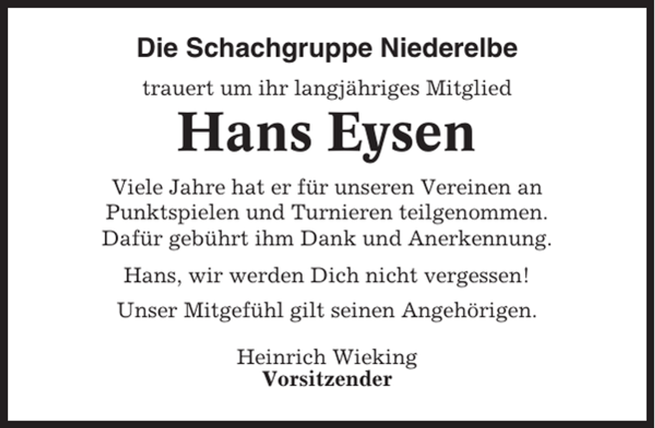 <p>Die Schachgruppe Niederelbe<br />trauert um ihr langjähriges Mitglied</p><p>Hans Eysen<br />Viele Jahre hat er für unseren Vereinen an<br />Punktspielen und Turnieren teilgenommen.<br />Dafür gebührt ihm Dank und Anerkennung.<br />Hans, wir werden Dich nicht vergessen!<br />Unser Mitgefühl gilt seinen Angehörigen.<br />Heinrich Wieking<br />Vorsitzender</p>