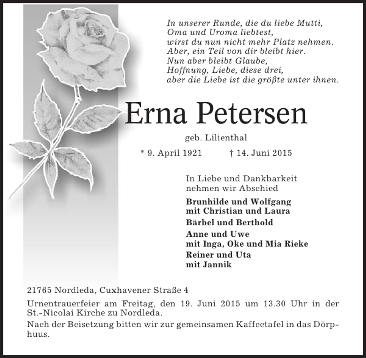 <p>In unserer Runde, die du liebe Mutti,<br />Oma und Uroma liebtest,<br />wirst du nun nicht mehr Platz nehmen.<br />Aber, ein Teil von dir bleibt hier.<br />Nun aber bleibt Glaube,<br />Hoffnung, Liebe, diese drei,<br />aber die Liebe ist die größte unter ihnen.</p><p>Erna Petersen<br />geb. Lilienthal<br />* 9. April 1921</p><p>† 14. Juni 2015</p><p>In Liebe und Dankbarkeit<br />nehmen wir Abschied<br />Brunhilde und Wolfgang<br />mit Christian und Laura<br />Bärbel und Berthold<br />Anne und Uwe<br />mit Inga, Oke und Mia Rieke<br />Reiner und Uta<br />mit Jannik<br />21765 Nordleda, Cuxhavener Straße 4<br />Urnentrauerfeier am Freitag, den 19. Juni 2015 um 13.30 Uhr in der<br />St.-Nicolai Kirche zu Nordleda.<br />Nach der Beisetzung bitten wir zur gemeinsamen Kaffeetafel in das Dörphuus.</p>